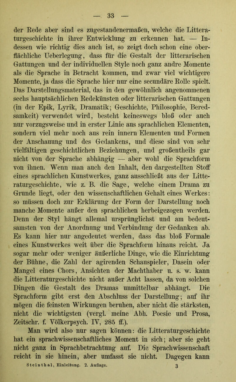 der Rede aber sind es zugestandenermaßen, welche die Litera- turgeschichte in ihrer Entwicklung zu erkennen hat. — In- dessen wie richtig dies auch ist, so zeigt doch schon eine ober- flächliche Ueberlegung, dass für die Gestalt der literarischen Gattungen und der individuellen Style noch ganz andre Momente als die Sprache in Betracht kommen, und zwar viel wichtigere Momente, ja dass die Sprache hier nur eine secundäre Rolle spielt. Das Darstellungsmaterial, das in den gewöhnlich angenommenen sechs hauptsächlichen Redekünsten oder literarischen Gattungen (in der Epik, Lyrik, Dramatik; Geschichte, Philosophie, Bered- samkeit) verwendet wird, besteht keineswegs bloß oder auch nur vorzugsweise und in erster Linie aus sprachlichen Elementen, sondern viel mehr noch aus rein innern Elementen und Formen der Anschauung und des Gedankens, und diese sind von sehr vielfältigen geschichtlichen Beziehungen, und großentheils gar nicht von der Sprache abhängig — aber wohl die Sprachform von ihnen. Wenn man auch den Inhalt, den dargestellten Stoff eines sprachlichen Kunstwerkes, ganz ausschließt aus der Lite- raturgeschichte, wie z. B. die Sage, welche einem Drama zu Grunde liegt, oder den wissenschaftlichen Gehalt eines Werkes: so müssen doch zur Erklärung der Form der Darstellung noch manche Momente außer den sprachlichen herbeigezogen werden. Denn der Styl hängt allemal ursprünglichst und am bedeut- samsten von der Anordnung und Verbindung der Gedanken ab. Es kann hier nur angedeutet werden, dass das bloß Formale eines Kunstwerkes weit über die Sprachform hinaus reicht. Ja sogar mehr oder weniger äußerliche Dinge, wie die Einrichtung der Bühne, die Zahl der agirenden Schauspieler, Dasein oder Mangel eines Chors, Ansichten der Machthaber u. s. w. kann die Litteraturgeschichte nicht außer Acht lassen, da von solchen Dingen die Gestalt des Dramas unmittelbar abhängt. Die Sprachform gibt erst den Abschluss der Darstellung; auf ihr mögen die feinsten Wirkungen beruhen, aber nicht die stärksten, nicht die wichtigsten (vergl. meine Abh. Poesie und Prosa, Zeitschr. f. Völkerpsych. IV, 285 ff). Man wird also nur sagen können: die Litteraturgeschichte hat ein sprachwissenschaftliches Moment in sich; aber sie geht nicht ganz in Sprachbetrachtung auf. Die Sprachwissenschaft reicht in sie hinein, aber umfasst sie nicht. Dagegen kann Steinthal, Einleitung. 2. Auflage. 3