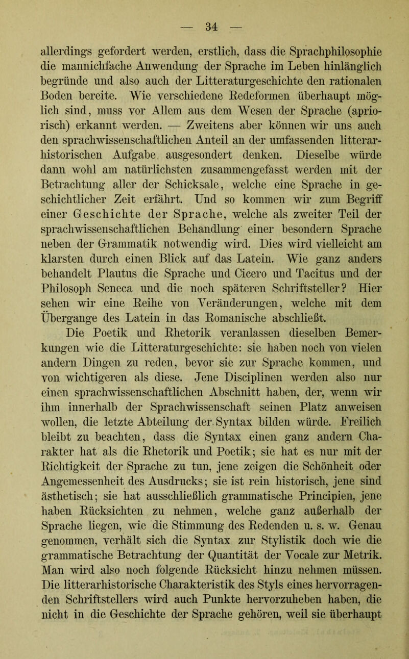 allerdings gefordert werden, erstlich, dass die Sprachphilosophie die mannichfache Anwendung der Sprache im Lehen hinlänglich begründe und also auch der Literaturgeschichte den rationalen Boden bereite. Wie verschiedene Redeformen überhaupt mög- lich sind, muss vor Allem aus dem Wesen der Sprache (aprio- risch) erkannt werden. — Zweitens aber können wir uns auch den sprachwissenschaftlichen Anteil an der umfassenden literar- historischen Aufgabe, ausgesondert denken. Dieselbe würde dann wohl am natürlichsten zusammengefasst werden mit der Betrachtung aller der Schicksale, welche eine Sprache in ge- schichtlicher Zeit erfährt. Und so kommen wir zum Begriif einer Geschichte der Sprache, welche als zweiter Teil der sprachwissenschaftlichen Behandlung einer besondern Sprache neben der Grammatik notwendig wird. Dies wird vielleicht am klarsten durch einen Blick auf das Latein. Wie ganz anders behandelt Plautus die Sprache und Cicero und Tacitus und der Philosoph Seneca und die noch späteren Schriftsteller? Hier sehen wir eine Reihe von Veränderungen, welche mit dem Übergange des Latein in das Romanische abschließt. Die Poetik und Rhetorik veranlassen dieselben Bemer- kungen wie die Litteraturgeschichte: sie haben noch von vielen andern Dingen zu reden, bevor sie zur Sprache kommen, und von wichtigeren als diese. Jene Disciplinen werden also nur einen sprachwissenschaftlichen Abschnitt haben, der, wenn wir ihm innerhalb der Sprachwissenschaft seinen Platz anweisen wollen, die letzte Abteilung der. Syntax bilden würde. Freilich bleibt zu beachten, dass die Syntax einen ganz andern Cha- rakter hat als die Rhetorik und Poetik; sie hat es nur mit der Richtigkeit der Sprache zu tun, jene zeigen die Schönheit oder Angemessenheit des Ausdrucks; sie ist rein historisch, jene sind ästhetisch; sie hat ausschließlich grammatische Principien, jene haben Rücksichten zu nehmen, welche ganz außerhalb der Sprache liegen, wie die Stimmung des Redenden u. s. w. Genau genommen, verhält sich die Syntax zur Stylistik doch wie die grammatische Betrachtung der Quantität der Vocale zur Metrik. Man wird also noch folgende Rücksicht hinzu nehmen müssen. Die litterarhistorische Charakteristik des Styls eines hervorragen- den Schriftstellers wird auch Punkte hervorzuheben haben, die nicht in die Geschichte der Sprache gehören, weil sie überhaupt