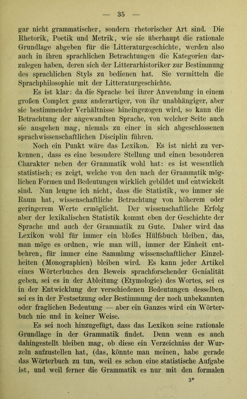 gar nicht grammatischer, sondern rhetorischer Art sind. Die Khetorik, Poetik und Metrik, wie sie überhaupt die rationale Grundlage abgeben für die Literaturgeschichte, werden also auch in ihren sprachlichen Betrachtungen die Kategorien dar- zulegen haben, deren sich der Literarhistoriker zur Bestimmung des sprachlichen Styls zu bedienen hat. Sie vermitteln die Sprachphilosophie mit der Literaturgeschichte. Es ist klar: da die Sprache bei ihrer Anwendung in einem großen Complex ganz anderartiger, von ihr unabhängiger, aber sie bestimmender Verhältnisse hineingezogen wird, so kann die Betrachtung der angewandten Sprache, von welcher Seite auch sie ausgehen mag, niemals zu einer in sich abgeschlossenen sprachwissenschaftlichen Disciplin führen. Noch ein Punkt wäre das Lexikon. Es ist nicht zu ver- kennen, dass es eine besondere Stellung und einen besonderen Charakter neben der Grammatik wohl hat: es ist wesentlich statistisch; es zeigt, welche von den nach der Grammatik mög- lichen Formen und Bedeutungen wirklich gebildet und entwickelt sind. Nun leugne ich nicht, dass die Statistik, wo immer sie Kaum hat, wissenschaftliche Betrachtung von höherem oder geringerem Werte ermöglicht. Der wissenschaftliche Erfolg aber der lexikalischen Statistik kommt eben der Geschichte der Sprache und auch der Grammatik zu Gute. Daher wird das Lexikon wohl für immer ein bloßes Hülfsbuch bleiben, das, man möge es ordnen, wie man will, immer der Einheit ent- behren, für immer eine Sammlung wissenschaftlicher Einzel- heiten (Monographien) bleiben wird. Es kann jeder Artikel eines Wörterbuches den Beweis sprachforschender Genialität geben, sei es in der Ableitung (Etymologie) des Wortes, sei es in der Entwicklung der verschiedenen Bedeutungen desselben, sei es in der Festsetzung oder Bestimmung der noch unbekannten oder fraglichen Bedeutung — aber ein Ganzes wird ein Wörter- buch nie und in keiner Weise. Es sei noch hinzugefügt, dass das Lexikon seine rationale Grundlage in der Grammatik findet. Denn wenn es auch dahingestellt bleiben mag, ob diese ein Verzeichniss der Wur- zeln aufzustellen hat, (das, könnte man meinen, habe gerade das Wörterbuch zu tun, weil es schon eine statistische Aufgabe ist, und weil ferner die Grammatik es nur mit den formalen 3*