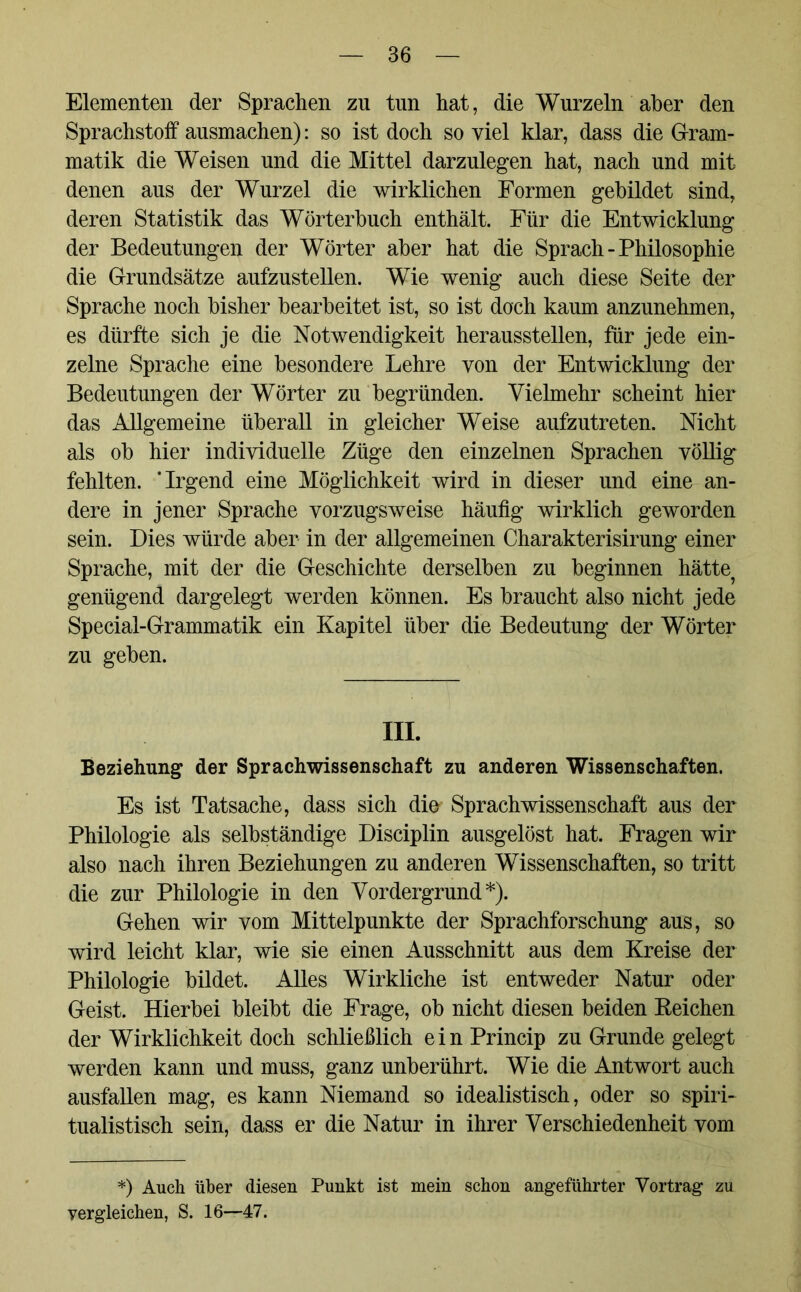 Elementen der Sprachen zu tun hat, die Wurzeln aber den Sprachstoff ausmachen): so ist doch so viel klar, dass die Gram- matik die Weisen und die Mittel darzulegen hat, nach und mit denen aus der Wurzel die wirklichen Formen gebildet sind, deren Statistik das Wörterbuch enthält. Für die Entwicklung der Bedeutungen der Wörter aber hat die Sprach - Philosophie die Grundsätze aufzustellen. Wie wenig auch diese Seite der Sprache noch bisher bearbeitet ist, so ist doch kaum anzunehmen, es dürfte sich je die Notwendigkeit heraussteilen, für jede ein- zelne Sprache eine besondere Lehre von der Entwicklung der Bedeutungen der Wörter zu begründen. Vielmehr scheint hier das Allgemeine überall in gleicher Weise aufzutreten. Nicht als ob hier individuelle Züge den einzelnen Sprachen völlig fehlten. ‘Irgend eine Möglichkeit wird in dieser und eine an- dere in jener Sprache vorzugsweise häufig wirklich geworden sein. Dies würde aber in der allgemeinen Charakterisirung einer Sprache, mit der die Geschichte derselben zu beginnen hätte? genügend dargelegt werden können. Es braucht also nicht jede Special-Grammatik ein Kapitel über die Bedeutung der Wörter zu geben. III. Beziehung der Sprachwissenschaft zu anderen Wissenschaften. Es ist Tatsache, dass sich die Sprachwissenschaft aus der Philologie als selbständige Disciplin ausgelöst hat. Fragen wir also nach ihren Beziehungen zu anderen Wissenschaften, so tritt die zur Philologie in den Vordergrund*). Gehen wir vom Mittelpunkte der Sprachforschung aus, so wird leicht klar, wie sie einen Ausschnitt aus dem Kreise der Philologie bildet. Alles Wirkliche ist entweder Natur oder Geist. Hierbei bleibt die Frage, ob nicht diesen beiden Keichen der Wirklichkeit doch schließlich ein Princip zu Grunde gelegt werden kann und muss, ganz unberührt. Wie die Antwort auch ausfallen mag, es kann Niemand so idealistisch, oder so spiri- tualistisch sein, dass er die Natur in ihrer Verschiedenheit vom *) Auch über diesen Punkt ist mein schon angeführter Vortrag zu vergleichen, S. 16—47.