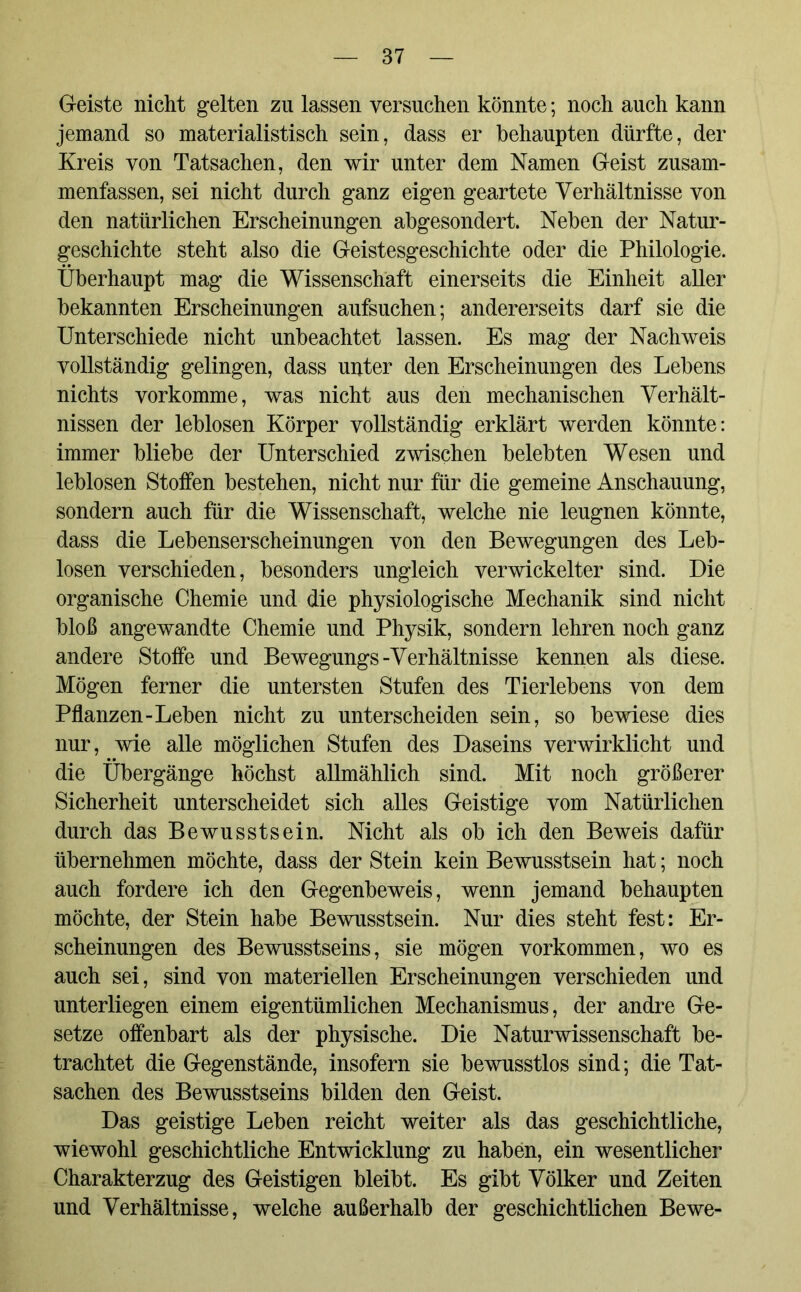 Geiste nicht gelten zn lassen versuchen könnte; noch auch kann jemand so materialistisch sein, dass er behaupten dürfte, der Kreis von Tatsachen, den wir unter dem Namen Geist zusam- menfassen, sei nicht durch ganz eigen geartete Verhältnisse von den natürlichen Erscheinungen abgesondert. Neben der Natur- geschichte steht also die Geistesgeschichte oder die Philologie. Überhaupt mag die Wissenschaft einerseits die Einheit aller bekannten Erscheinungen aufsuchen; andererseits darf sie die Unterschiede nicht unbeachtet lassen. Es mag der Nachweis vollständig gelingen, dass unter den Erscheinungen des Lebens nichts vorkomme, was nicht aus den mechanischen Verhält- nissen der leblosen Körper vollständig erklärt werden könnte: immer bliebe der Unterschied zwischen belebten Wesen und leblosen Stoffen bestehen, nicht nur für die gemeine Anschauung, sondern auch für die Wissenschaft, welche nie leugnen könnte, dass die Lebenserscheinungen von den Bewegungen des Leb- losen verschieden, besonders ungleich verwickelter sind. Die organische Chemie und die physiologische Mechanik sind nicht bloß angewandte Chemie und Physik, sondern lehren noch ganz andere Stoffe und Bewegungs-Verhältnisse kennen als diese. Mögen ferner die untersten Stufen des Tierlebens von dem Pflanzen-Leben nicht zu unterscheiden sein, so bewiese dies nur, wie alle möglichen Stufen des Daseins verwirklicht und die Übergänge höchst allmählich sind. Mit noch größerer Sicherheit unterscheidet sich alles Geistige vom Natürlichen durch das Bewusstsein. Nicht als ob ich den Beweis dafür übernehmen möchte, dass der Stein kein Bewusstsein hat; noch auch fordere ich den Gegenbeweis, wenn jemand behaupten möchte, der Stein habe Bewusstsein. Nur dies steht fest: Er- scheinungen des Bewusstseins, sie mögen Vorkommen, wo es auch sei, sind von materiellen Erscheinungen verschieden und unterliegen einem eigentümlichen Mechanismus, der andre Ge- setze offenbart als der physische. Die Naturwissenschaft be- trachtet die Gegenstände, insofern sie bewusstlos sind; die Tat- sachen des Bewusstseins bilden den Geist. Das geistige Leben reicht weiter als das geschichtliche, wiewohl geschichtliche Entwicklung zu haben, ein wesentlicher Charakterzug des Geistigen bleibt. Es gibt Völker und Zeiten und Verhältnisse, welche außerhalb der geschichtlichen Bewe-