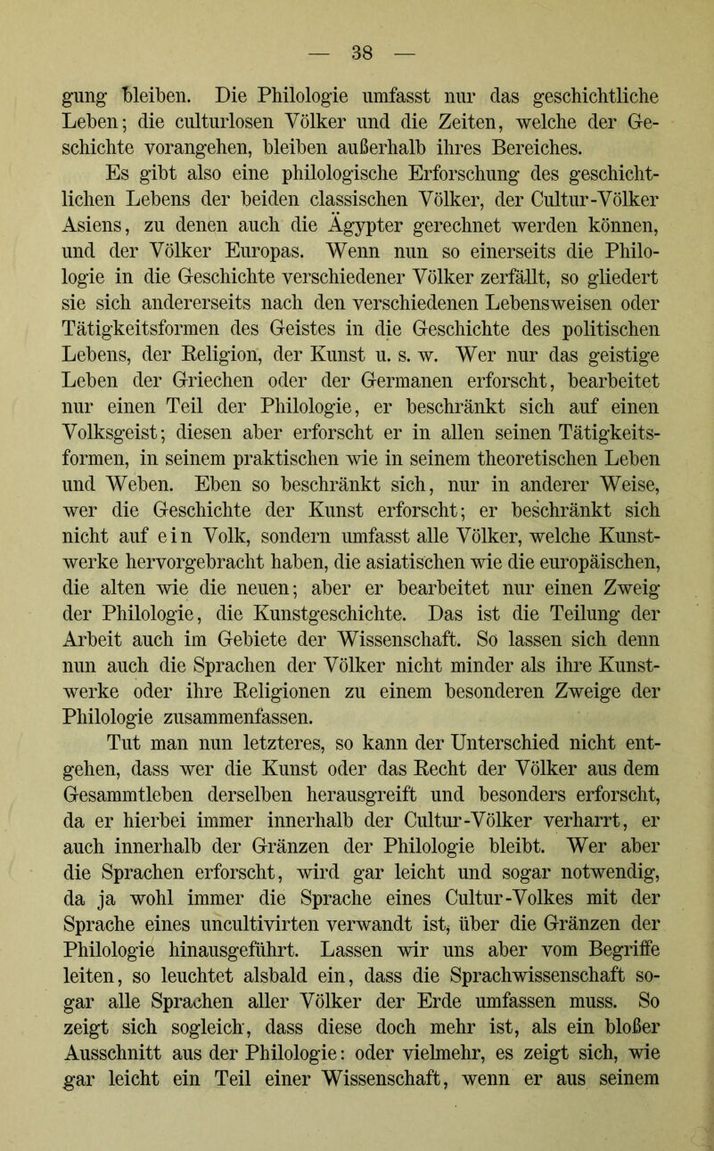 gung “bleiben. Die Philologie umfasst nur das geschichtliche Leben; die culturlosen Völker und die Zeiten, welche der Ge- schichte vorangehen, bleiben außerhalb ihres Bereiches. Es gibt also eine philologische Erforschung des geschicht- lichen Lebens der beiden classischen Völker, der Cultur-Völker Asiens, zu denen auch die Ägypter gerechnet werden können, und der Völker Europas. Wenn nun so einerseits die Philo- logie in die Geschichte verschiedener Völker zerfällt, so gliedert sie sich andererseits nach den verschiedenen Lebensweisen oder Tätigkeitsformen des Geistes in die Geschichte des politischen Lebens, der Religion, der Kunst u. s. w. Wer nur das geistige Leben der Griechen oder der Germanen erforscht, bearbeitet nur einen Teil der Philologie, er beschränkt sich auf einen Volksgeist; diesen aber erforscht er in allen seinen Tätigkeits- formen, in seinem praktischen wie in seinem theoretischen Leben und Weben. Eben so beschränkt sich, nur in anderer Weise, wer die Geschichte der Kunst erforscht; er beschränkt sich nicht auf ein Volk, sondern umfasst alle Völker, welche Kunst- werke hervorgebracht haben, die asiatischen wie die europäischen, die alten wie die neuen; aber er bearbeitet nur einen Zweig der Philologie, die Kunstgeschichte. Das ist die Teilung der Arbeit auch im Gebiete der Wissenschaft. So lassen sich denn nun auch die Sprachen der Völker nicht minder als ihre Kunst- werke oder ihre Religionen zu einem besonderen Zweige der Philologie zusammenfassen. Tut man nun letzteres, so kann der Unterschied nicht ent- gehen, dass wer die Kunst oder das Recht der Völker aus dem Gesammtleben derselben herausgreift und besonders erforscht, da er hierbei immer innerhalb der Cultur-Völker verharrt, er auch innerhalb der Gränzen der Philologie bleibt. Wer aber die Sprachen erforscht, wird gar leicht und sogar notwendig, da ja wohl immer die Sprache eines Cultur-Volkes mit der Sprache eines uncultivirten verwandt ist, über die Gränzen der Philologie hinausgeführt. Lassen wir uns aber vom Begriffe leiten, so leuchtet alsbald ein, dass die Sprachwissenschaft so- gar alle Sprachen aller Völker der Erde umfassen muss. So zeigt sich sogleich, dass diese doch mehr ist, als ein bloßer Ausschnitt aus der Philologie: oder vielmehr, es zeigt sich, wie gar leicht ein Teil einer Wissenschaft, wenn er aus seinem