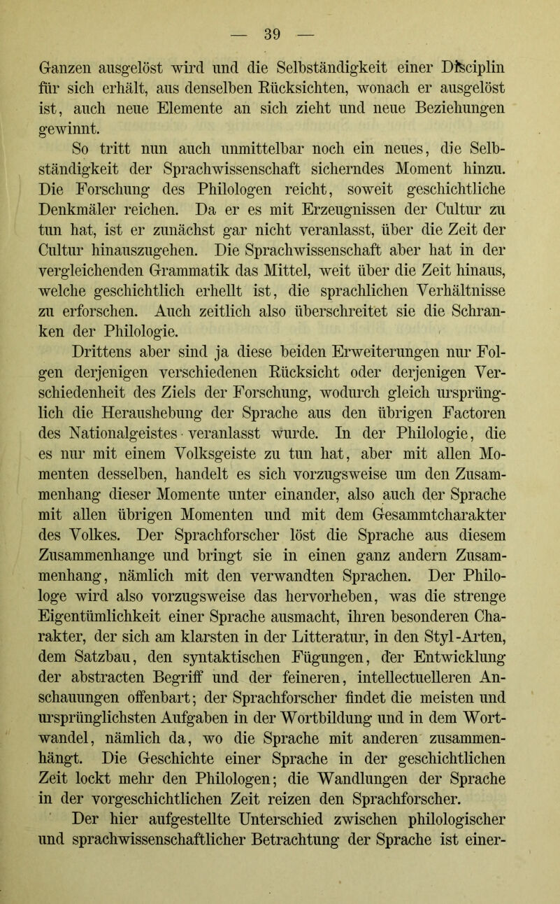 Ganzen ausgelöst wird und die Selbständigkeit einer Disciplin für sich erhält, aus denselben Rücksichten, wonach er ausgelöst ist, auch neue Elemente an sich zieht und neue Beziehungen gewinnt. So tritt nun auch unmittelbar noch ein neues, die Selb- ständigkeit der Sprachwissenschaft sicherndes Moment hinzu. Die Forschung des Philologen reicht, soweit geschichtliche Denkmäler reichen. Da er es mit Erzeugnissen der Cultur zu tun hat, ist er zunächst gar nicht veranlasst, über die Zeit der Cultur hinauszugehen. Die Sprachwissenschaft aber hat in der vergleichenden Grammatik das Mittel, weit über die Zeit hinaus, welche geschichtlich erhellt ist, die sprachlichen Verhältnisse zu erforschen. Auch zeitlich also überschreitet sie die Schran- ken der Philologie. Drittens aber sind ja diese beiden Erweiterungen nur Fol- gen derjenigen verschiedenen Rücksicht oder derjenigen Ver- schiedenheit des Ziels der Forschung, wodurch gleich ursprüng- lich die Heraushebung der Sprache aus den übrigen Factoren des Nationalgeistes • veranlasst wurde. In der Philologie, die es nur mit einem Volksgeiste zu tun hat, aber mit allen Mo- menten desselben, handelt es sich vorzugsweise um den Zusam- menhang dieser Momente unter einander, also auch der Sprache mit allen übrigen Momenten und mit dem Gesammtcharakter des Volkes. Der Sprachforscher löst die Sprache aus diesem Zusammenhänge und bringt sie in einen ganz andern Zusam- menhang, nämlich mit den verwandten Sprachen. Der Philo- loge wird also vorzugsweise das hervorheben, was die strenge Eigentümlichkeit einer Sprache ausmacht, ihren besonderen Cha- rakter, der sich am klarsten in der Litteratur, in den Styl-Arten, dem Satzbau, den syntaktischen Fügungen, der Entwicklung der abstracten Begriff und der feineren, intellectuelleren An- schauungen offenbart; der Sprachforscher findet die meisten und ursprünglichsten Aufgaben in der Wortbildung und in dem Wort- wandel, nämlich da, wo die Sprache mit anderen zusammen- hängt. Die Geschichte einer Sprache in der geschichtlichen Zeit lockt mehr den Philologen; die Wandlungen der Sprache in der vorgeschichtlichen Zeit reizen den Sprachforscher. Der hier aufgestellte Unterschied zwischen philologischer und sprachwissenschaftlicher Betrachtung der Sprache ist einer-
