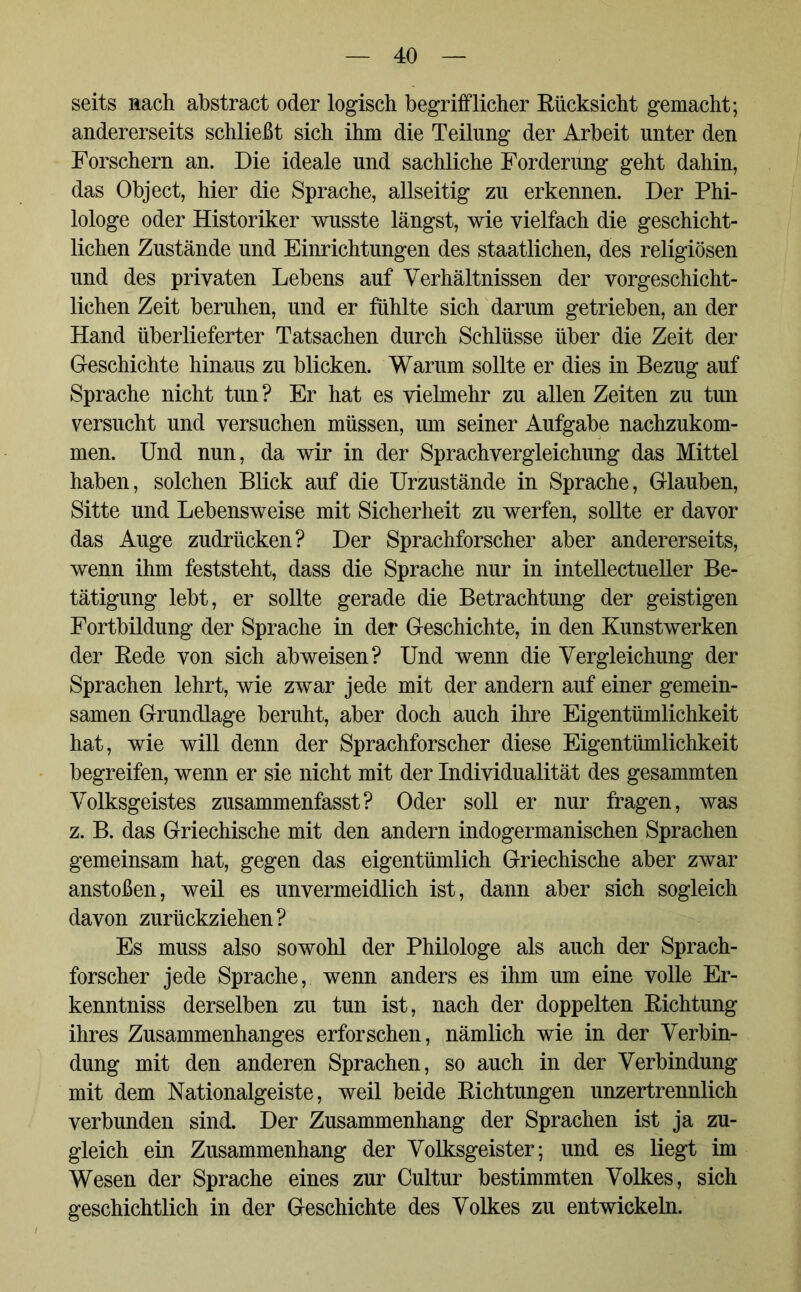 seits nach abstract oder logisch begrifflicher Rücksicht gemacht; andererseits schließt sich ihm die Teilung der Arbeit unter den Forschern an. Die ideale und sachliche Forderung geht dahin, das Object, hier die Sprache, allseitig zu erkennen. Der Phi- lologe oder Historiker wusste längst, wie vielfach die geschicht- lichen Zustände und Einrichtungen des staatlichen, des religiösen und des privaten Lebens auf Verhältnissen der vorgeschicht- lichen Zeit beruhen, und er fühlte sich darum getrieben, an der Hand überlieferter Tatsachen durch Schlüsse über die Zeit der Geschichte hinaus zu blicken. Warum sollte er dies in Bezug auf Sprache nicht tun? Er hat es vielmehr zu allen Zeiten zu tun versucht und versuchen müssen, um seiner Aufgabe nachzukom- men. Und nun, da wir in der Sprachvergleichung das Mittel haben, solchen Blick auf die Urzustände in Sprache, Glauben, Sitte und Lebensweise mit Sicherheit zu werfen, sollte er davor das Auge zudrücken? Der Sprachforscher aber andererseits, wenn ihm feststeht, dass die Sprache nur in intellectueller Be- tätigung lebt, er sollte gerade die Betrachtung der geistigen Fortbildung der Sprache in der Geschichte, in den Kunstwerken der Rede von sich ab weisen? Und wenn die Vergleichung der Sprachen lehrt, wie zwar jede mit der andern auf einer gemein- samen Grundlage beruht, aber doch auch ihre Eigentümlichkeit hat, wie will denn der Sprachforscher diese Eigentümlichkeit begreifen, wenn er sie nicht mit der Individualität des gesammten Volksgeistes zusammenfasst? Oder soll er nur fragen, was z. B. das Griechische mit den andern indogermanischen Sprachen gemeinsam hat, gegen das eigentümlich Griechische aber zwar anstoßen, weil es unvermeidlich ist, dann aber sich sogleich davon zurückziehen? Es muss also sowohl der Philologe als auch der Sprach- forscher jede Sprache, wenn anders es ihm um eine volle Er- kenntnis derselben zu tun ist, nach der doppelten Richtung ihres Zusammenhanges erforschen, nämlich wie in der Verbin- dung mit den anderen Sprachen, so auch in der Verbindung mit dem Nationalgeiste, weil beide Richtungen unzertrennlich verbunden sind. Der Zusammenhang der Sprachen ist ja zu- gleich ein Zusammenhang der Volksgeister; und es liegt im Wesen der Sprache eines zur Cultur bestimmten Volkes, sich geschichtlich in der Geschichte des Volkes zu entwickeln.