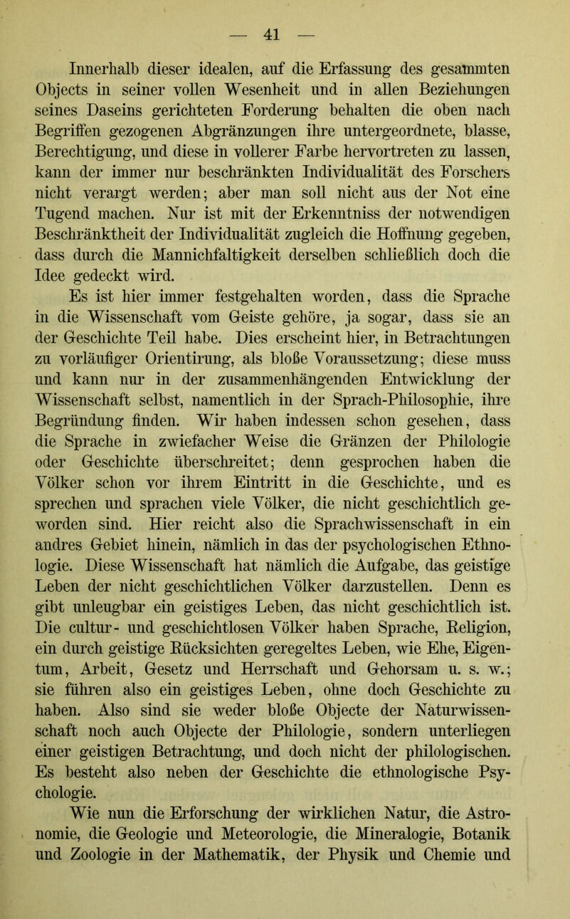Innerhalb dieser idealen, auf die Erfassung des gesammten Objects in seiner vollen Wesenheit und in allen Beziehungen seines Daseins gerichteten Forderung behalten die oben nach Begriffen gezogenen Abgränzungen ihre untergeordnete, blasse, Berechtigung, und diese in vollerer Farbe hervortreten zu lassen, kann der immer nur beschränkten Individualität des Forschers nicht verargt werden; aber man soll nicht aus der Not eine Tugend machen. Nur ist mit der Erkenntniss der notwendigen Beschränktheit der Individualität zugleich die Hoffnung gegeben, dass durch die Mannichfaltigkeit derselben schließlich doch die Idee gedeckt wird. Es ist hier immer festgehalten worden, dass die Sprache in die Wissenschaft vom Geiste gehöre, ja sogar, dass sie an der Geschichte Teil habe. Dies erscheint hier, in Betrachtungen zu vorläufiger Orientirung, als bloße Voraussetzung; diese muss und kann nur in der zusammenhängenden Entwicklung der Wissenschaft selbst, namentlich in der Sprach-Philosophie, ihre Begründung finden. Wir haben indessen schon gesehen, dass die Sprache in zwiefacher Weise die Gränzen der Philologie oder Geschichte überschreitet; denn gesprochen haben die Völker schon vor ihrem Eintritt in die Geschichte, und es sprechen und sprachen viele Völker, die nicht geschichtlich ge- worden sind. Hier reicht also die Sprachwissenschaft in ein andres Gebiet hinein, nämlich in das der psychologischen Ethno- logie. Diese Wissenschaft hat nämlich die Aufgabe, das geistige Leben der nicht geschichtlichen Völker darzustellen. Denn es gibt unleugbar ein geistiges Leben, das nicht geschichtlich ist. Die cultur- und geschichtlosen Völker haben Sprache, Religion, ein durch geistige Rücksichten geregeltes Leben, wie Ehe, Eigen- tum, Arbeit, Gesetz und Herrschaft und Gehorsam u. s. w.; sie führen also ein geistiges Leben, ohne doch Geschichte zu haben. Also sind sie weder bloße Objecte der Naturwissen- schaft noch auch Objecte der Philologie, sondern unterliegen einer geistigen Betrachtung, und doch nicht der philologischen. Es besteht also neben der Geschichte die ethnologische Psy- chologie. Wie nun die Erforschung der wirklichen Natur, die Astro- nomie, die Geologie und Meteorologie, die Mineralogie, Botanik und Zoologie in der Mathematik, der Physik und Chemie und