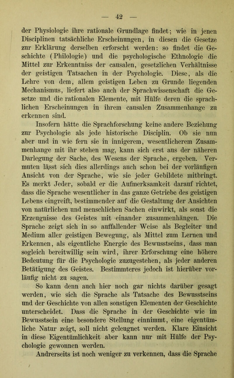 der Physiologie ihre rationale Grundlage findet; wie in jenen Disciplinen tatsächliche Erscheinungen, in diesen die Gesetze zur Erklärung derselben erforscht werden: so findet die Ge- schichte (Philologie) und die psychologische Ethnologie die Mittel zur Erkenntniss der causalen, gesetzlichen Verhältnisse der geistigen Tatsachen in der Psychologie. Diese, als die Lehre von dem, allem geistigen Leben zu Grunde liegenden Mechanismus, liefert also auch der Sprachwissenschaft die Ge- setze und die rationalen Elemente, mit Hülfe deren die sprach- lichen Erscheinungen in ihrem causalen Zusammenhänge zu erkennen sind. Insofern hätte die Sprachforschung keine andere Beziehung zur Psychologie als jede historische Disciplin. Ob sie nun aber und in wie fern sie in innigerem, wesentlicherem Zusam- menhänge mit ihr stehen mag, kann sich erst aus der näheren Darlegung der Sache, des Wesens der Sprache, ergeben. Ver- muten lässt sich dies allerdings auch schon bei der vorläufigen Ansicht von der Sprache, wie sie jeder Gebildete mitbringt. Es merkt Jeder, sobald er die Aufmerksamkeit darauf richtet, dass die Sprache wesentlicher in das ganze Getriebe des geistigen Lebens eingreift, bestimmender auf die Gestaltung der Ansichten von natürlichen und menschlichen Sachen einwirkt, als sonst die Erzeugnisse des Geistes mit einander Zusammenhängen. Die Sprache zeigt sich in so auffallender Weise als Begleiter und Medium aller geistigen Bewegung, als Mittel zum Lernen und Erkennen, als eigentliche Energie des Bewusstseins, dass man sogleich bereitwillig sein wird, ihrer Erforschung eine höhere Bedeutung für die Psychologie zuzugestehen, als jeder anderen Betätigung des Geistes. Bestimmteres jedoch ist hierüber vor- läufig nicht zu sagen. So kann denn auch hier noch gar nichts darüber gesagt werden, wie sich die Sprache als Tatsache des Bewusstseins und der Geschichte von allen sonstigen Elementen der Geschichte unterscheidet. Dass die Sprache in der Geschichte wie im Bewusstsein eine besondere Stellung einnimmt, eine eigentüm- liche Natur zeigt, soll nicht geleugnet werden. Klare Einsicht in diese Eigentümlichkeit aber kann nur mit Hülfe der Psy- chologie gewonnen werden. Andrerseits ist noch weniger zu verkennen, dass die Sprache