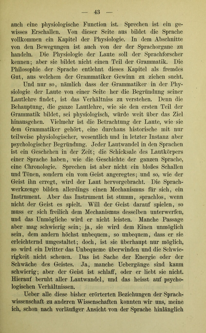 auch eine physiologische Function ist. Sprechen ist ein ge- wisses Erschallen. Von dieser Seite aus bildet die Sprache vollkommen ein Kapitel der Physiologie. In dem Abschnitte von den Bewegungen ist auch von der der Sprachorgane zu handeln. Die Physiologie der Laute soll der Sprachforscher kennen; aber sie bildet nicht einen Teil der Grammatik. Die Philosophie der Sprache entlehnt dieses Kapitel als fremdes Gut, aus welchem der Grammatiker Gewinn zu ziehen sucht. Und nur so, nämlich dass der Grammatiker in der Phy- siologie der Laute von einer Seite her die Begründung seiner Lautlehre findet, ist das Verhältniss zu verstehen. Denn die Behauptung, die ganze Lautlehre, wie sie den ersten Teil der Grammatik bildet, sei physiologisch, würde weit über das Ziel hinausgehen. Vielmehr ist die Betrachtung der Laute, wie sie dem Grammatiker gehört, eine durchaus historische mit nur teilweise physiologischer, wesentlich und in letzter Instanz aber psychologischer Begründung. Jeder Lautwandel in den Sprachen ist ein Geschehen in der Zeit; die Schicksale des Lautkörpers einer Sprache haben, wie die Geschichte der ganzen Sprache, eine Chronologie. Sprechen ist aber nicht ein bloßes Schallen und Tönen, sondern ein vom Geist angeregtes; und so, wie der Geist ihn erregt, wird der Laut hervorgebracht. Die Sprach- werkzeuge bilden allerdings einen Mechanismus für sich, ein Instrument. Aber das Instrument ist stumm, sprachlos, wenn nicht der Geist es spielt. Will der Geist darauf spielen, so muss er sich freilich dem Mechanismus desselben unterwerfen, und das Unmögliche wird er nicht leisten. Manche Passage aber mag schwierig sein; ja, sie wird dem Einen unmöglich sein, dem andern höchst unbequem, so unbequem, dass er sie erleichternd umgestaltet; doch, ist sie überhaupt nur möglich, so wird ein Dritter das Unbequeme überwinden und die Schwie- rigkeit nicht scheuen. Das ist Sache der Energie oder der Schwäche des Geistes. Ja, manche Uebergänge sind kaum schwierig; aber der Geist ist schlaff, oder er liebt sie nicht. Hierauf beruht aller Lautwandel, und das heisst auf psycho- logischen Verhältnissen. Ueber alle diese bisher erörterten Beziehungen der Sprach- wissenschaft zu anderen Wissenschaften konnten wir uns, meine ich, schon nach vorläufiger Ansicht von der Sprache hinlänglich