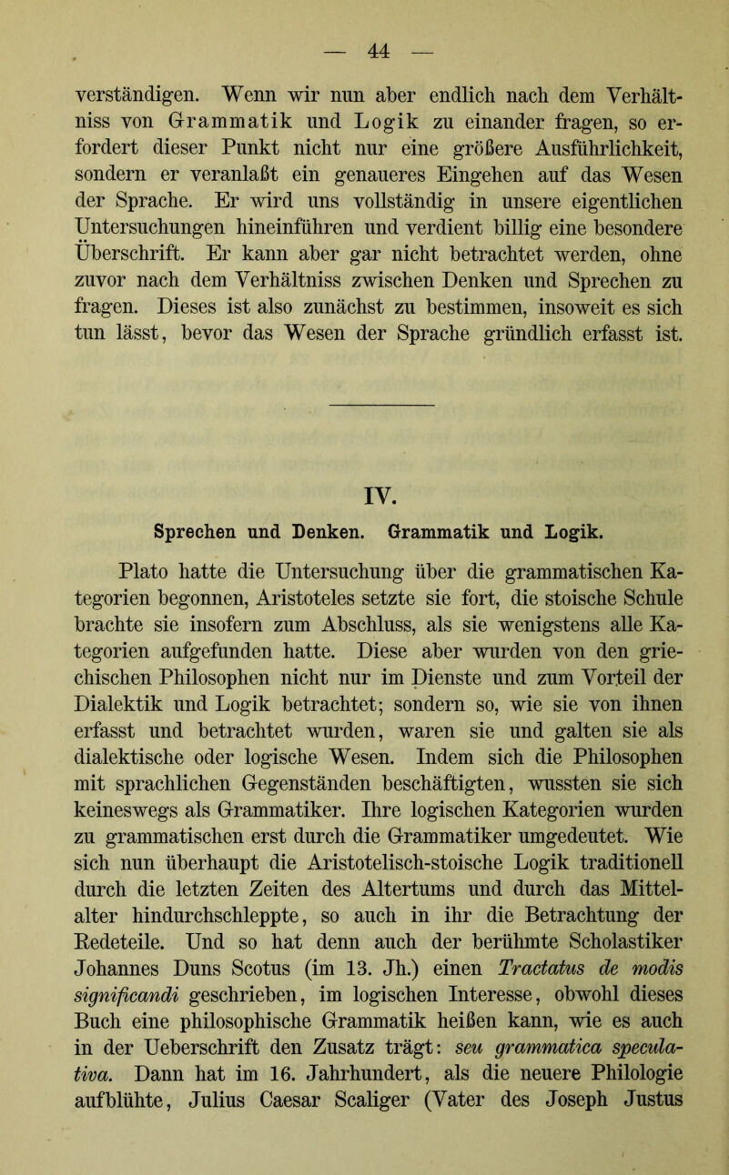 verständigen. Wenn wir nun aber endlich nach dem Verhält- nis von Grammatik und Logik zu einander fragen, so er- fordert dieser Punkt nicht nur eine größere Ausführlichkeit, sondern er veranlaßt ein genaueres Eingehen auf das Wesen der Sprache. Er wird uns vollständig in unsere eigentlichen Untersuchungen hineinführen und verdient billig eine besondere Überschrift. Er kann aber gar nicht betrachtet werden, ohne zuvor nach dem Verhältniss zwischen Denken und Sprechen zu fragen. Dieses ist also zunächst zu bestimmen, insoweit es sich tun lässt, bevor das Wesen der Sprache gründlich erfasst ist. IV. Sprechen und Denken. Grammatik und Logik. Plato hatte die Untersuchung über die grammatischen Ka- tegorien begonnen, Aristoteles setzte sie fort, die stoische Schule brachte sie insofern zum Abschluss, als sie wenigstens alle Ka- tegorien aufgefunden hatte. Diese aber wurden von den grie- chischen Philosophen nicht nur im Dienste und zum Vorteil der Dialektik und Logik betrachtet; sondern so, wie sie von ihnen erfasst und betrachtet wurden, waren sie und galten sie als dialektische oder logische Wesen. Indem sich die Philosophen mit sprachlichen Gegenständen beschäftigten, wussten sie sich keineswegs als Grammatiker. Ihre logischen Kategorien wurden zu grammatischen erst durch die Grammatiker umgedeutet. Wie sich nun überhaupt die Aristotelisch-stoische Logik traditionell durch die letzten Zeiten des Altertums und durch das Mittel- alter hindurchschleppte, so auch in ihr die Betrachtung der Redeteile. Und so hat denn auch der berühmte Scholastiker Johannes Duns Scotus (im 13. Jh.) einen Tractatus de modis significandi geschrieben, im logischen Interesse, obwohl dieses Buch eine philosophische Grammatik heißen kann, wie es auch in der Ueberschrift den Zusatz trägt: seu grammatica specula- tiva. Dann hat im 16. Jahrhundert, als die neuere Philologie aufblühte, Julius Caesar Scaliger (Vater des Joseph Justus