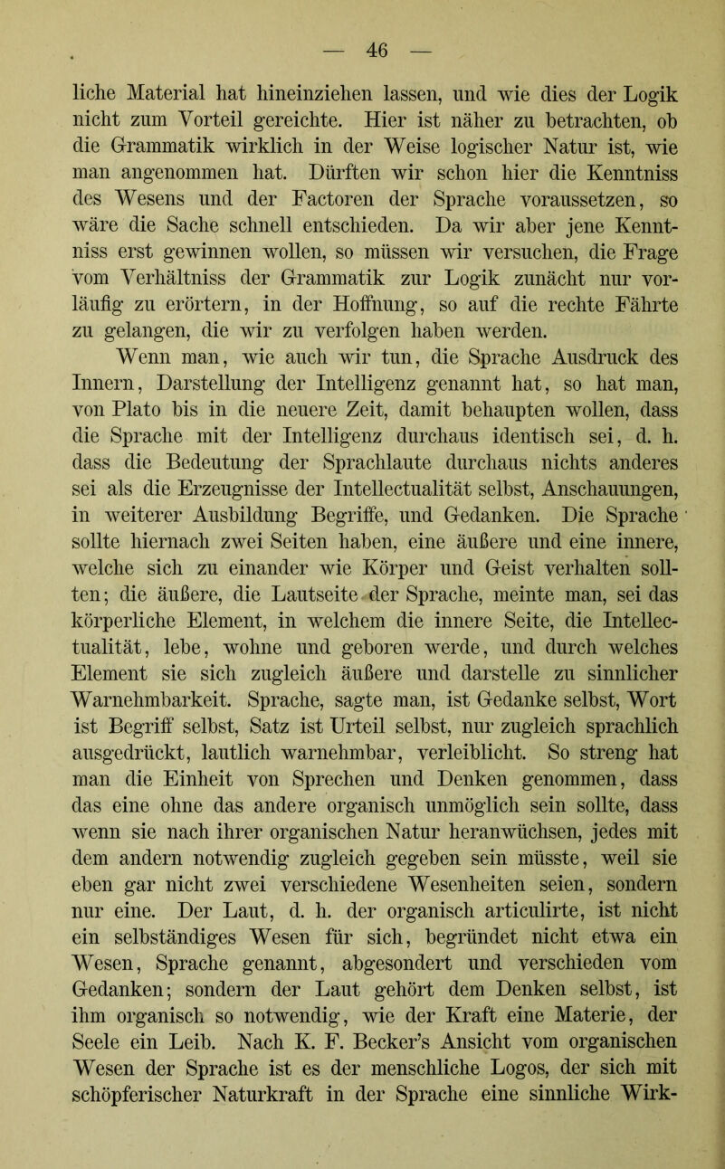 liehe Material hat hineinziehen lassen, und wie dies der Logik nicht znm Vorteil gereichte. Hier ist näher zu betrachten, ob die Grammatik wirklich in der Weise logischer Natur ist, wie man angenommen hat. Dürften wir schon hier die Kenntniss des Wesens und der Factoren der Sprache voraussetzen, so wäre die Sache schnell entschieden. Da wir aber jene Kennt- niss erst gewinnen wollen, so müssen wir versuchen, die Frage vom Verhältniss der Grammatik zur Logik zunächt nur vor- läufig zu erörtern, in der Hoffnung, so auf die rechte Fährte zu gelangen, die wir zu verfolgen haben werden. Wenn man, wie auch wir tun, die Sprache Ausdruck des Innern, Darstellung der Intelligenz genannt hat, so hat man, von Plato bis in die neuere Zeit, damit behaupten wollen, dass die Sprache mit der Intelligenz durchaus identisch sei, d. h. dass die Bedeutung der Sprachlaute durchaus nichts anderes sei als die Erzeugnisse der Intellectualität selbst, Anschauungen, in weiterer Ausbildung Begriffe, und Gedanken. Die Sprache sollte hiernach zwei Seiten haben, eine äußere und eine innere, welche sich zu einander wie Körper und Geist verhalten soll- ten ; die äußere, die Lautseite der Sprache, meinte man, sei das körperliche Element, in welchem die innere Seite, die Intellec- tualität, lebe, wohne und geboren werde, und durch welches Element sie sich zugleich äußere und darstelle zu sinnlicher Warnehmbarkeit. Sprache, sagte man, ist Gedanke selbst, Wort ist Begriff selbst, Satz ist Urteil selbst, nur zugleich sprachlich ausgedrückt, lautlich warnehmbar, verleiblicht. So streng hat man die Einheit von Sprechen und Denken genommen, dass das eine ohne das andere organisch unmöglich sein sollte, dass wenn sie nach ihrer organischen Natur heranwüchsen, jedes mit dem andern notwendig zugleich gegeben sein müsste, weil sie eben gar nicht zwei verschiedene Wesenheiten seien, sondern nur eine. Der Laut, d. h. der organisch articulirte, ist nicht ein selbständiges Wesen für sich, begründet nicht etwa ein Wesen, Sprache genannt, abgesondert und verschieden vom Gedanken; sondern der Laut gehört dem Denken selbst, ist ihm organisch so notwendig, wie der Kraft eine Materie, der Seele ein Leib. Nach K. F. Becker’s Ansicht vom organischen Wesen der Sprache ist es der menschliche Logos, der sich mit schöpferischer Naturkraft in der Sprache eine sinnliche Wirk-