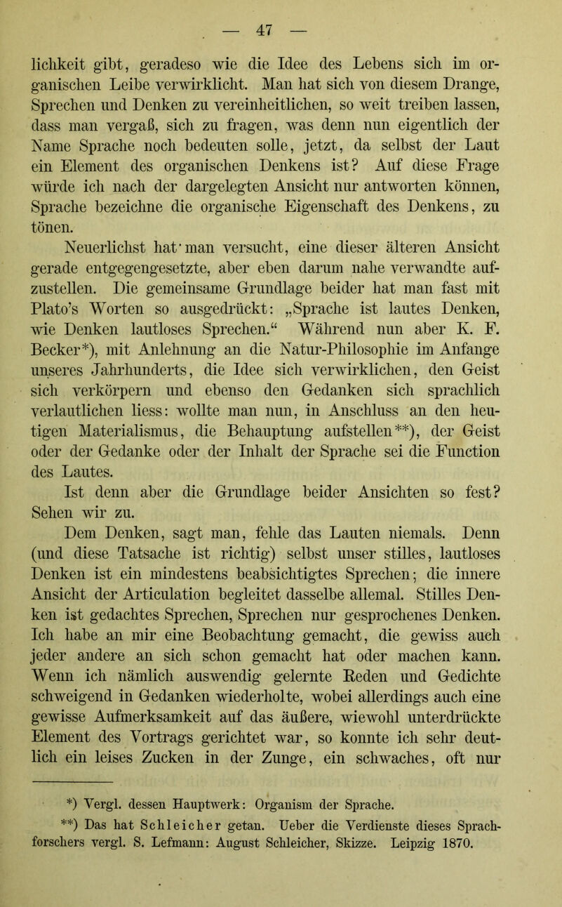 lichkeit gibt, geradeso wie die Idee des Lebens sich im or- ganischen Leibe verwirklicht. Man hat sich von diesem Drange, Sprechen und Denken zu vereinheitlichen, so weit treiben lassen, dass man vergaß, sich zu fragen, was denn nun eigentlich der Name Sprache noch bedeuten solle, jetzt, da selbst der Laut ein Element des organischen Denkens ist? Auf diese Frage würde ich nach der dargelegten Ansicht nur antworten können, Sprache bezeichne die organische Eigenschaft des Denkens, zu tönen. Neuerlichst hat1 man versucht, eine dieser älteren Ansicht gerade entgegengesetzte, aber eben darum nahe verwandte auf- zustellen. Die gemeinsame Grundlage beider hat man fast mit Plato’s Worten so ausgedrückt: „Sprache ist lautes Denken, wie Denken lautloses Sprechen.“ Während nun aber K. F. Becker*), mit Anlehnung an die Natur-Philosophie im Anfänge unseres Jahrhunderts, die Idee sich verwirklichen, den Geist sich verkörpern und ebenso den Gedanken sich sprachlich verlautlichen liess: wollte man nun, in Anschluss an den heu- tigen Materialismus, die Behauptung aufstellen**), der Geist oder der Gedanke oder der Inhalt der Sprache sei die Function des Lautes. Ist denn aber die Grundlage beider Ansichten so fest? Sehen wir zu. Dem Denken, sagt man, fehle das Lauten niemals. Denn (und diese Tatsache ist richtig) selbst unser stilles, lautloses Denken ist ein mindestens beabsichtigtes Sprechen; die innere Ansicht der Articulation begleitet dasselbe allemal. Stilles Den- ken ist gedachtes Sprechen, Sprechen nur gesprochenes Denken. Ich habe an mir eine Beobachtung gemacht, die gewiss auch jeder andere an sich schon gemacht hat oder machen kann. Wenn ich nämlich auswendig gelernte Reden und Gedichte schweigend in Gedanken wiederholte, wobei allerdings auch eine gewisse Aufmerksamkeit auf das äußere, wiewohl unterdrückte Element des Vortrags gerichtet war, so konnte ich sehr deut- lich ein leises Zucken in der Zunge, ein schwaches, oft nur *) Vergl. dessen Hauptwerk: Organism der Sprache. **) Das hat Schleicher getan. Ueber die Verdienste dieses Sprach- forschers vergl. S. Lefmann: August Schleicher, Skizze. Leipzig 1870.
