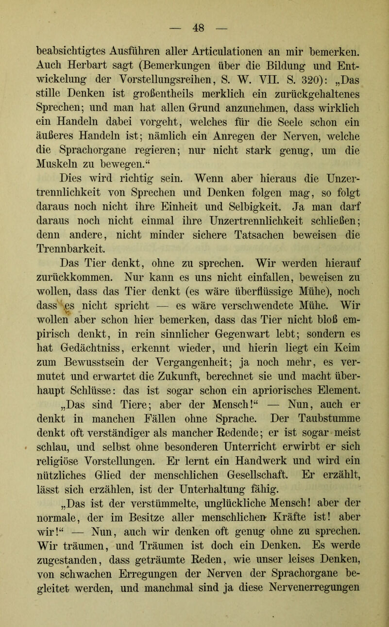 beabsichtigtes Ausführen aller Articulationen an mir bemerken. Auch Herbart sagt (Bemerkungen über die Bildung und Ent- wickelung der Vorstellungsreihen, S. W. VII. S. 320): „Das stille Denken ist großenteils merklich ein zurückgehaltenes Sprechen; und man hat allen Grund anzunehmen, dass wirklich ein Handeln dabei vorgeht, welches für die Seele schon ein äußeres Handeln ist; nämlich ein Anregen der Nerven, welche die Sprachorgane regieren; nur nicht stark genug, um die Muskeln zu bewegen.“ Dies wird richtig sein. Wenn aber hieraus die Unzer- trennlichkeit von Sprechen und Denken folgen mag, so folgt daraus noch nicht ihre Einheit und Selbigkeit. Ja man darf daraus noch nicht einmal ihre Unzertrennlichkeit schließen; denn andere, nicht minder sichere Tatsachen beweisen die Trennbarkeit. Das Tier denkt, ohne zu sprechen. Wir werden hierauf zurückkommen. Nur kann es uns nicht einfallen, beweisen zu wollen, dass das Tier denkt (es wäre überflüssige Mühe), noch dass \gs nicht spricht — es wäre verschwendete Mühe. Wir wollen aber schon hier bemerken, dass das Tier nicht bloß em- pirisch denkt, in rein sinnlicher Gegenwart lebt; sondern es hat Gedächtniss, erkennt wieder, und hierin liegt ein Keim zum Bewusstsein der Vergangenheit; ja noch mehr, es ver- mutet und erwartet die Zukunft, berechnet sie und macht über- haupt Schlüsse: das ist sogar schon ein apriorisches Element. „Das sind Tiere; aber der Mensch!“ — Nun, auch er denkt in manchen Fällen ohne Sprache. Der Taubstumme denkt oft verständiger als mancher Redende; er ist sogar meist schlau, und selbst ohne besonderen Unterricht erwirbt er sich religiöse Vorstellungen. Er lernt ein Handwerk und wird ein nützliches Glied der menschlichen Gesellschaft. Er erzählt, lässt sich erzählen, ist der Unterhaltung fähig. „Das ist der verstümmelte, unglückliche Mensch! aber der normale, der im Besitze aller menschlichen Kräfte ist! aber wir!“ — Nun, auch wir denken oft genug ohne zu sprechen. Wir träumen, und Träumen ist doch ein Denken. Es werde zugestanden, dass geträumte Reden, wie unser leises Denken, von schwachen Erregungen der Nerven der Sprachorgane be- gleitet werden, und manchmal sind ja diese Nervenerregungen