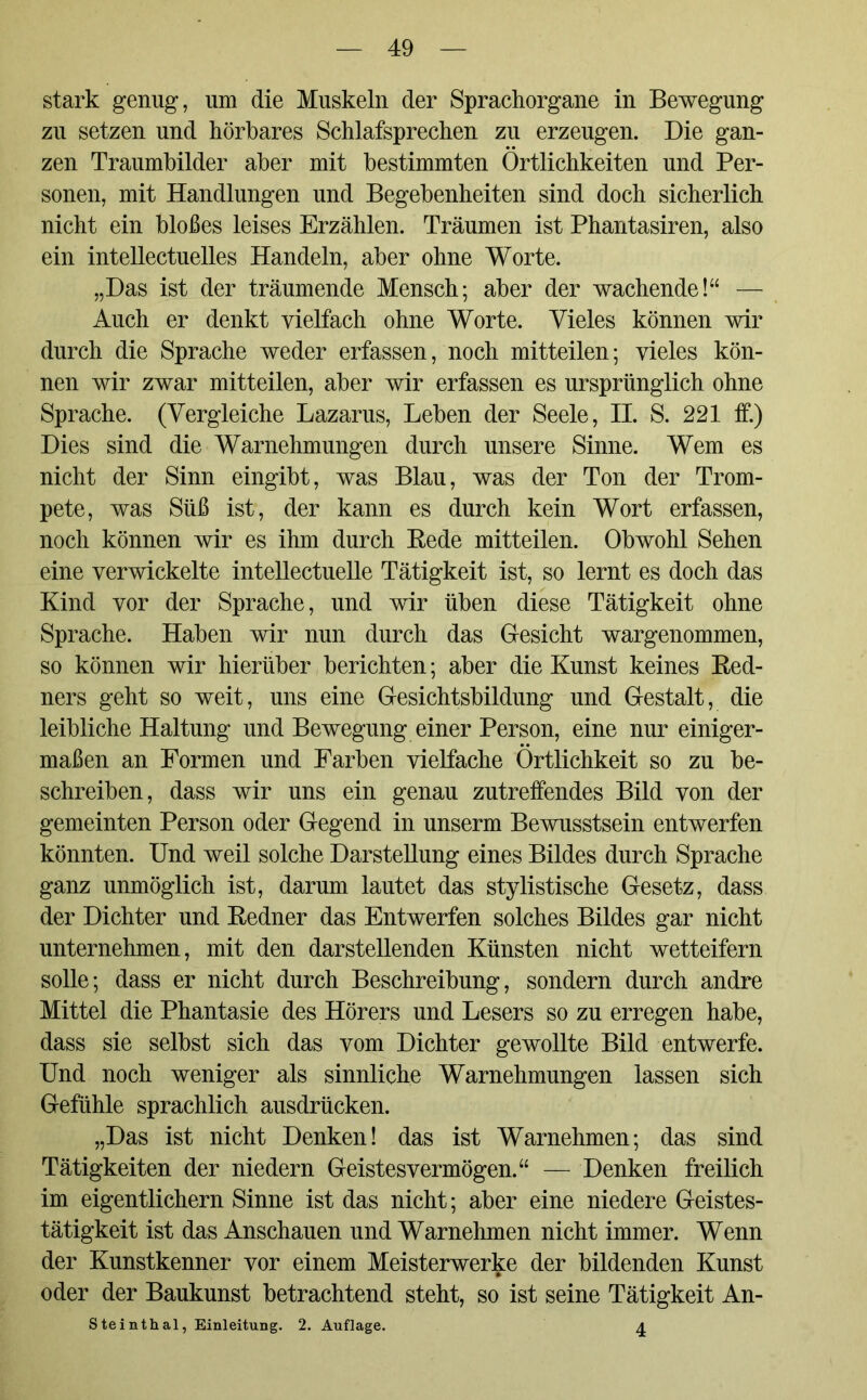 stark genug, um die Muskeln der Sprachorgane in Bewegung zu setzen und hörbares Schlafsprechen zu erzeugen. Die gan- zen Traumbilder aber mit bestimmten Örtlichkeiten und Per- sonen, mit Handlungen und Begebenheiten sind doch sicherlich nicht ein bloßes leises Erzählen. Träumen ist Phantasiren, also ein intellectuelles Handeln, aber ohne Worte. „Das ist der träumende Mensch; aber der wachende!“ — Auch er denkt vielfach ohne Worte. Vieles können wir durch die Sprache weder erfassen, noch mitteilen; vieles kön- nen wir zwar mitteilen, aber wir erfassen es ursprünglich ohne Sprache. (Vergleiche Lazarus, Leben der Seele, II. S. 221 ff.) Dies sind die Warnehmungen durch unsere Sinne. Wem es nicht der Sinn eingibt, was Blau, was der Ton der Trom- pete, was Süß ist, der kann es durch kein Wort erfassen, noch können wir es ihm durch Bede mitteilen. Obwohl Sehen eine verwickelte intellectuelle Tätigkeit ist, so lernt es doch das Kind vor der Sprache, und wir üben diese Tätigkeit ohne Sprache. Haben wir nun durch das Gesicht wargenommen, so können wir hierüber berichten; aber die Kunst keines Bed- ners geht so weit, uns eine Gesichtsbildung und Gestalt, die leibliche Haltung und Bewegung einer Person, eine nur einiger- maßen an Formen und Farben vielfache Örtlichkeit so zu be- schreiben, dass wir uns ein genau zutreffendes Bild von der gemeinten Person oder Gegend in unserm Bewusstsein entwerfen könnten. Und weil solche Darstellung eines Bildes durch Sprache ganz unmöglich ist, darum lautet das stylistische Gesetz, dass der Dichter und Bedner das Entwerfen solches Bildes gar nicht unternehmen, mit den darstellenden Künsten nicht wetteifern solle; dass er nicht durch Beschreibung, sondern durch andre Mittel die Phantasie des Hörers und Lesers so zu erregen habe, dass sie selbst sich das vom Dichter gewollte Bild entwerfe. Und noch weniger als sinnliche Warnehmungen lassen sich Gefühle sprachlich ausdrücken. „Das ist nicht Denken! das ist Warnehmen; das sind Tätigkeiten der niedern Geistesvermögen.“ — Denken freilich im eigentlichem Sinne ist das nicht; aber eine niedere Geistes- tätigkeit ist das Anschauen und Warnehmen nicht immer. Wenn der Kunstkenner vor einem Meisterwerke der bildenden Kunst oder der Baukunst betrachtend steht, so ist seine Tätigkeit An- Steinthal, Einleitung. 2. Auflage. 4
