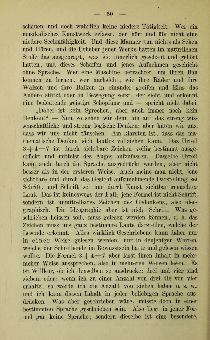 schauen, und doch wahrlich keine niedere Tätigkeit. Wer ein musikalisches Kunstwerk erfasst, der hört und übt nicht eine niedere Seelenfähigkeit. Und diese Männer tun nichts als Sehen und Hören, und die Urheber jener Werke hatten im natürlichen Stoffe das ausgeprägt, was sie innerlich geschaut und gehört hatten, und dieses Schaffen und jenes Aufnehmen geschieht ohne Sprache. Wer eine Maschine betrachtet, um ihren Bau kennen zu lernen, wer nachsieht, wie ihre Bäder und ihre Walzen und ihre Balken in einander greifen und Eins das Andere stützt oder in Bewegung setzt, der sieht und erkennt eine bedeutende geistige Schöpfung und — spricht nicht dabei. „Dabei ist kein Sprechen, aber auch immer noch kein Denken!“ — Nun, so sehen wir denn hin auf das streng wis- senschaftliche und streng logische Denken; aber hüten wir uns, dass wir uns nicht täuschen. Am klarsten ist, dass das ma- thematische Denken sich lautlos vollziehen kann. Das Urteil 3 + 4 — 7 ist durch sichtbare Zeichen völlig bestimmt ausge- drückt und mittelst des Auges aufzufassen. Dasselbe Urteil kann auch durch die Sprache ausgedrückt werden, aber nicht besser als in der ersteren Weise. Auch meine man nicht, jene sichtbare und durch das Gesicht aufzunehmende Darstellung sei Schrift, und Schrift sei nur durch Kunst sichtbar gemachter Laut. Das ist keineswegs der Fall; jene Formel ist nicht Schrift, sondern ist unmittelbares Zeichen des Gedankens, also ideo- graphisch. Die Ideographie aber ist nicht Schrift. Was ge- schrieben heissen soll, muss gelesen werden können, d. h. das Zeichen muss uns ganz bestimmte Laute darstellen, welche der Lesende erkennt. Alles wirklich Geschriebene kann daher nur in einer Weise gelesen werden, nur in denjenigen Worten, welche der Schreibende im Bewusstsein hatte und gelesen wissen wollte. Die Formel 3 —J—4=7 aber lässt ihren Inhalt in mehr- facher Weise aussprechen, also in mehreren Weisen lesen. Es ist Willkür, ob ich denselben so ausdrücke: drei und vier sind sieben, oder: wenn ich zu einer Anzahl von drei die von vier erhalte, so werde ich die Anzahl von sieben haben u. s. w., und ich kann diesen Inhalt in jeder beliebigen Sprache aus- drücken. Was aber geschrieben wäre, müsste doch in einer bestimmten Sprache geschrieben sein. Also liegt in jener For- mel gar keine Sprache; sondern dieselbe ist eine besondere,