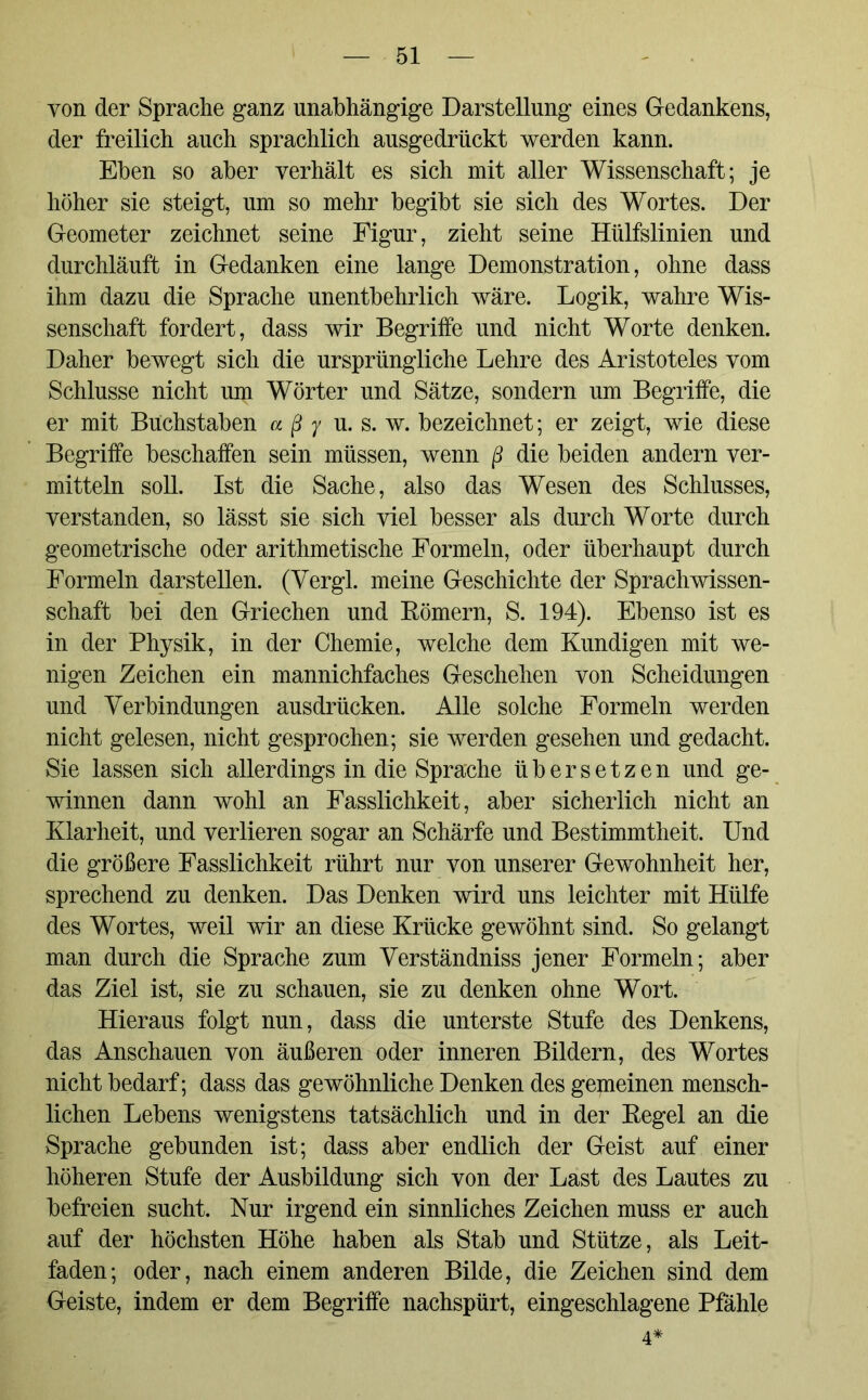 von der Sprache ganz unabhängige Darstellung eines Gedankens, der freilich auch sprachlich ausgedrückt werden kann. Eben so aber verhält es sich mit aller Wissenschaft; je höher sie steigt, um so mehr begibt sie sich des Wortes. Der Geometer zeichnet seine Figur, zieht seine Hülfslinien und durchläuft in Gedanken eine lange Demonstration, ohne dass ihm dazu die Sprache unentbehrlich wäre. Logik, wahre Wis- senschaft fordert, dass wir Begriffe und nicht Worte denken. Daher bewegt sich die ursprüngliche Lehre des Aristoteles vom Schlüsse nicht um Wörter und Sätze, sondern um Begriffe, die er mit Buchstaben a ß y u. s. w. bezeichnet; er zeigt, wie diese Begriffe beschaffen sein müssen, wenn ß die beiden andern ver- mitteln soll. Ist die Sache, also das Wesen des Schlusses, verstanden, so lässt sie sich viel besser als durch Worte durch geometrische oder arithmetische Formeln, oder überhaupt durch Formeln darstellen. (Vergl. meine Geschichte der Sprachwissen- schaft bei den Griechen und Körnern, S. 194). Ebenso ist es in der Physik, in der Chemie, welche dem Kundigen mit we- nigen Zeichen ein mannichfaches Geschehen von Scheidungen und Verbindungen ausdrücken. Alle solche Formeln werden nicht gelesen, nicht gesprochen; sie werden gesehen und gedacht. Sie lassen sich allerdings in die Sprache übersetzen und ge- winnen dann wohl an Fasslichkeit, aber sicherlich nicht an Klarheit, und verlieren sogar an Schärfe und Bestimmtheit. Und die größere Fasslichkeit rührt nur von unserer Gewohnheit her, sprechend zu denken. Das Denken wird uns leichter mit Hülfe des Wortes, weil wir an diese Krücke gewöhnt sind. So gelangt man durch die Sprache zum Verständniss jener Formeln; aber das Ziel ist, sie zu schauen, sie zu denken ohne Wort. Hieraus folgt nun, dass die unterste Stufe des Denkens, das Anschauen von äußeren oder inneren Bildern, des Wortes nicht bedarf; dass das gewöhnliche Denken des gemeinen mensch- lichen Lebens wenigstens tatsächlich und in der Kegel an die Sprache gebunden ist; dass aber endlich der Geist auf einer höheren Stufe der Ausbildung sich von der Last des Lautes zu befreien sucht. Nur irgend ein sinnliches Zeichen muss er auch auf der höchsten Höhe haben als Stab und Stütze, als Leit- faden; oder, nach einem anderen Bilde, die Zeichen sind dem Geiste, indem er dem Begriffe nachspürt, eingeschlagene Pfähle 4*