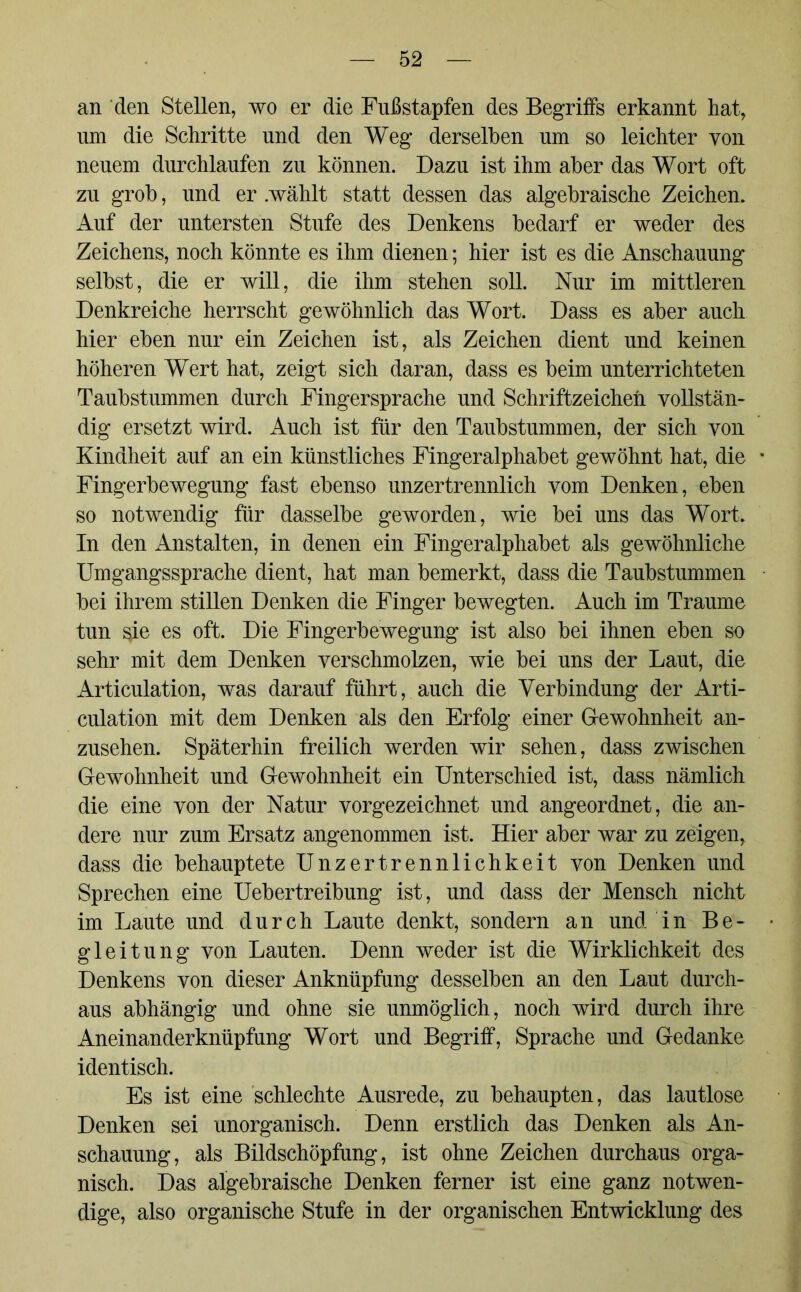 an den Stellen, wo er die Fußstapfen des Begriffs erkannt hat, um die Schritte und den Weg derselben um so leichter von neuem durchlaufen zu können. Dazu ist ihm aber das Wort oft zu grob, und er .wählt statt dessen das algebraische Zeichen. Auf der untersten Stufe des Denkens bedarf er weder des Zeichens, noch könnte es ihm dienen; hier ist es die Anschauung selbst, die er will, die ihm stehen soll. Nur im mittleren Denkreiche herrscht gewöhnlich das Wort. Dass es aber auch hier eben nur ein Zeichen ist, als Zeichen dient und keinen höheren Wert hat, zeigt sich daran, dass es beim unterrichteten Taubstummen durch Fingersprache und Schriftzeichen vollstän- dig ersetzt wird. Auch ist für den Taubstummen, der sich von Kindheit auf an ein künstliches Fingeralphabet gewöhnt hat, die Fingerbewegung fast ebenso unzertrennlich vom Denken, eben so notwendig für dasselbe geworden, wie bei uns das Wort. In den Anstalten, in denen ein Fingeralphabet als gewöhnliche Umgangssprache dient, hat man bemerkt, dass die Taubstummen bei ihrem stillen Denken die Finger bewegten. Auch im Traume tun sie es oft. Die Fingerbewegung ist also bei ihnen eben so sehr mit dem Denken verschmolzen, wie bei uns der Laut, die Articulation, was darauf führt, auch die Verbindung der Arti- culation mit dem Denken als den Erfolg einer Gewohnheit an- zusehen. Späterhin freilich werden wir sehen, dass zwischen Gewohnheit und Gewohnheit ein Unterschied ist, dass nämlich die eine von der Natur vorgezeichnet und angeordnet, die an- dere nur zum Ersatz angenommen ist. Hier aber war zu zeigen, dass die behauptete Unzertrennlichkeit von Denken und Sprechen eine Uebertreibung ist, und dass der Mensch nicht im Laute und durch Laute denkt, sondern an und in Be- gleitung von Lauten. Denn weder ist die Wirklichkeit des Denkens von dieser Anknüpfung desselben an den Laut durch- aus abhängig und ohne sie unmöglich, noch wird durch ihre Aneinanderknüpfung Wort und Begriff, Sprache und Gedanke identisch. Es ist eine schlechte Ausrede, zu behaupten, das lautlose Denken sei unorganisch. Denn erstlich das Denken als An- schauung, als Bildschöpfung, ist ohne Zeichen durchaus orga- nisch. Das algebraische Denken ferner ist eine ganz notwen- dige, also organische Stufe in der organischen Entwicklung des