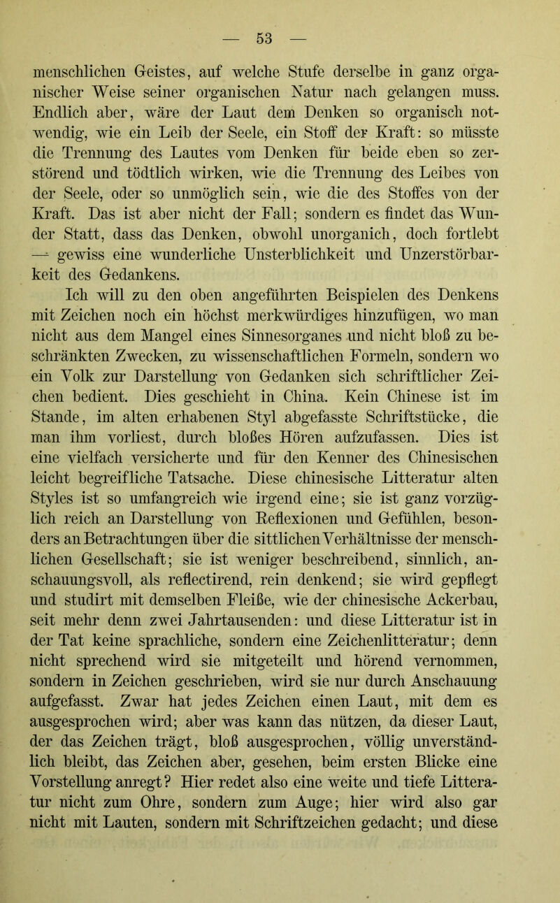 menschlichen G-eistes, auf welche Stufe derselbe in ganz orga- nischer Weise seiner organischen Natur nach gelangen muss. Endlich aber, wäre der Laut dem Denken so organisch not- wendig, wie ein Leib der Seele, ein Stoff der Kraft: so müsste die Trennung des Lautes vom Denken für beide eben so zer- störend und tödtlich wirken, wie die Trennung des Leibes von der Seele, oder so unmöglich sein, wie die des Stoffes von der Kraft. Das ist aber nicht der Fall; sondern es findet das Wun- der Statt, dass das Denken, obwohl unorganich, doch fortlebt —■* gewiss eine wunderliche Unsterblichkeit und Unzerstörbar- keit des Gedankens. Ich will zu den oben angeführten Beispielen des Denkens mit Zeichen noch ein höchst merkwürdiges hinzufügen, wo man nicht aus dem Mangel eines Sinnesorganes und nicht bloß zu be- schränkten Zwecken, zu wissenschaftlichen Formeln, sondern wo ein Volk zur Darstellung yon Gedanken sich schriftlicher Zei- chen bedient. Dies geschieht in China. Kein Chinese ist im Stande, im alten erhabenen Styl abgefasste Schriftstücke, die man ihm vorliest, durch bloßes Hören aufzufassen. Dies ist eine vielfach versicherte und für den Kenner des Chinesischen leicht begreifliche Tatsache. Diese chinesische Litteratur alten Styles ist so umfangreich wie irgend eine; sie ist ganz vorzüg- lich reich an Darstellung von Keflexionen und Gefühlen, beson- ders an Betrachtungen über die sittlichen Verhältnisse der mensch- lichen Gesellschaft; sie ist weniger beschreibend, sinnlich, an- schauungsvoll, als reflectirend, rein denkend; sie wird gepflegt und studirt mit demselben Fleiße, wie der chinesische Ackerbau, seit mehr denn zwei Jahrtausenden: und diese Litteratur ist in der Tat keine sprachliche, sondern eine Zeichenlitteratur; denn nicht sprechend wird sie mitgeteilt und hörend vernommen, sondern in Zeichen geschrieben, wird sie nur durch Anschauung aufgefasst. Zwar hat jedes Zeichen einen Laut, mit dem es ausgesprochen wird; aber was kann das nützen, da dieser Laut, der das Zeichen trägt, bloß ausgesprochen, völlig unverständ- lich bleibt, das Zeichen aber, gesehen, beim ersten Blicke eine Vorstellung anregt? Hier redet also eine weite und tiefe Littera- tur nicht zum Ohre, sondern zum Auge; hier wird also gar nicht mit Lauten, sondern mit Schriftzeichen gedacht; und diese