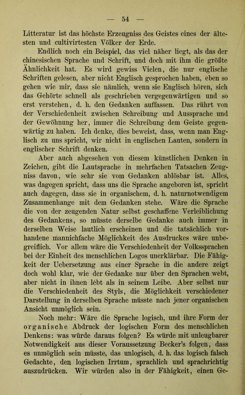 Litteratur ist das höchste Erzeugniss des Geistes eines der älte- sten und cultivirtesten Völker der Erde. Endlich noch ein Beispiel, das viel näher liegt, als das der chinesischen Sprache und Schrift, und doch mit ihm die größte Ähnlichkeit hat. Es wird gewiss Vielen, die nur englische Schriften gelesen, aber nicht Englisch gesprochen haben, eben so gehen wie mir, dass sie nämlich, wenn sie Englisch hören, sich das Gehörte schnell als geschrieben vergegenwärtigen und so erst verstehen, d. h. den Gedanken auffassen. Das rührt von der Verschiedenheit zwischen Schreibung und Aussprache und der Gewöhnung her, immer die Schreibung dem Geiste gegen- wärtig zu haben. Ich denke, dies beweist, dass, wenn man Eng- lisch zu uns spricht, wir nicht in englischen Lauten, sondern in englischer Schrift denken. Aber auch abgesehen von diesem künstlichen Denken in Zeichen, gibt die Lautsprache in mehrfachen Tatsachen Zeug- niss davon, wie sehr sie vom Gedanken ablösbar ist. Alles, was dagegen spricht, dass uns die Sprache angeboren ist, spricht auch dagegen, dass sie in organischem, d. h. naturnotwendigem Zusammenhänge mit dem Gedanken stehe. Wäre die Sprache die von der zeugenden Natur selbst geschaffene Verleiblichung des Gedankens, so müsste derselbe Gedanke auch immer in derselben Weise lautlich erscheinen und die tatsächlich vor- handene mannichfache Möglichkeit des Ausdruckes wäre unbe- greiflich. Vor allem wäre die Verschiedenheit der Volkssprachen bei der Einheit des menschlichen Logos unerklärbar. Die Fähig- keit der Uebersetzung aus einer Sprache in die andere zeigt doch wohl klar, wie der Gedanke nur über den Sprachen webt, aber nicht in ihnen lebt als in seinem Leibe. Aber selbst nur die Verschiedenheit des Styls, die Möglichkeit verschiedener Darstellung in derselben Sprache müsste nach jener organischen Ansicht unmöglich sein. Noch mehr: Wäre die Sprache logisch, und ihre Form der organische Abdruck der logischen Form des menschlichen Denkens: was würde daraus folgen? Es würde mit unleugbarer Notwendigkeit aus dieser Voraussetzung Becker’s folgen, dass es unmöglich sein müsste, das unlogisch, d. h. das logisch falsch Gedachte, den logischen Irrtum, sprachlich und sprachrichtig auszudrücken. Wir würden also in der Fähigkeit, einen Ge-