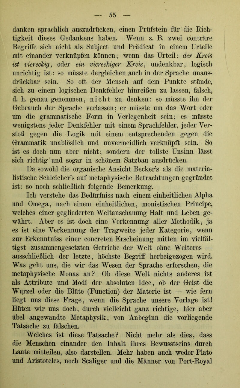 danken sprachlich auszudrücken, einen Prüfstein für die Rich- tigkeit dieses Gedankens haben. Wenn z. B. zwei conträre Begriffe sich nicht als Subject und Prädicat in einem Urteile mit einander verknüpfen können; wenn das Urteil: der Kreis ist viereckig, oder ein viereckiger Kreis, undenkbar, logisch unrichtig ist: so müsste dergleichen auch in der Sprache unaus- drückbar sein. So oft der Mensch auf dem Punkte stünde, sich zu einem logischen Denkfehler hinreißen zu lassen, falsch, d. h. genau genommen, nicht zu denken: so müsste ihn der Gebrauch der Sprache verlassen; er müsste um das Wort oder um die grammatische Form in Verlegenheit sein; es müsste wenigstens jeder Denkfehler mit einem Sprachfehler, jeder Ver- stoß gegen die Logik mit einem entsprechenden gegen die Grammatik unablöslich und unvermeidlich verknüpft sein. So ist es doch nun aber nicht; sondern der tollste Unsinn lässt sich richtig und sogar in schönem Satzbau ausdrücken. Da sowohl die organische Ansicht Becker’s als die materia- listische Schleichers auf metaphysische Betrachtungen gegründet ist: so noch schließlich folgende Bemerkung. Ich verstehe das Bediirfniss nach einem einheitlichen Alpha und Omega, nach einem einheitlichen, monistischen Principe, welches einer gegliederten Weltanschauung Halt und Leben ge- währt. Aber es ist doch eine Verkennung aller Methodik, ja es ist eine Verkennung der Tragweite jeder Kategorie, wenn zur Erkenntniss einer concreten Erscheinung mitten im vielfäl- tigst zusammengesetzten Getriebe der Welt ohne Weiteres — ausschließlich der letzte, höchste Begriff herbeigezogen wird. Was geht uns, die wir das Wesen der Sprache erforschen, die metaphysische Monas an? Ob diese Welt nichts anderes ist als Attribute und Modi der absoluten Idee, ob der Geist die Wurzel oder die Blüte (Function) der Materie ist — wie fern liegt uns diese Frage, wenn die Sprache unsere Vorlage ist! Hüten wir uns doch, durch vielleicht ganz richtige, hier aber übel angewandte Metaphysik, von Anbeginn die vorliegende Tatsache zu fälschen. Welches ist diese Tatsache? Nicht mehr als dies, dass die Menschen einander den Inhalt ihres Bewusstseins durch Laute mitteilen, also darstellen. Mehr haben auch weder Plato und Aristoteles, noch Scaliger und die Männer von Port-Royal