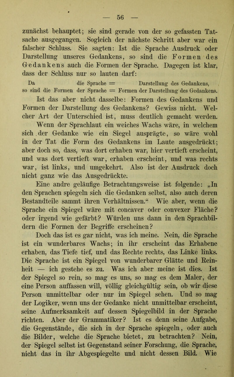 zunächst behauptet; sie sind gerade von der so gefassten Tat- sache ausgegangen. Sogleich der nächste Schritt aber war ein falscher Schluss. Sie sagten: Ist die Sprache Ausdruck oder Darstellung unseres Gedankens, so sind die Formen des Gedankens auch die Formen der Sprache. Dagegen ist klar, dass der Schluss nur so lauten darf: Da die Sprache = Darstellung des Gedankens, so sind die Formen der Sprache — Formen der Darstellung des Gedankens. Ist das aber nicht dasselbe: Formen des Gedankens und Formen der Darstellung des Gedankens? Gewiss nicht. Wel- cher Art der Unterschied ist, muss deutlich gemacht werden. Wenn der Sprachlaut ein weiches Wachs wäre, in welchem sich . der Gedanke wie ein Siegel ausprägte, so wäre wohl in der Tat die Form des Gedankens im Laute ausgedrückt; aber doch so, dass, was dort erhaben war, hier vertieft erscheint, und was dort vertieft war, erhaben erscheint, und was rechts war, ist links, und umgekehrt. Also ist der Ausdruck doch nicht ganz wie das Ausgedrückte. Eine andre geläufige Betrachtungsweise ist folgende: „In den Sprachen spiegeln sich die Gedanken selbst, also auch deren Bestandteile sammt ihren Verhältnissen.“ Wie aber, wenn die Sprache ein Spiegel wäre mit concaver oder convexer Fläche? oder irgend wie gefärbt? Würden uns dann in den Sprachbil- dern die Formen der Begriffe erscheinen? Doch das ist es gar nicht, was ich meine. Nein, die Sprache ist ein wunderbares Wachs; in ihr erscheint das Erhabene erhaben, das Tiefe tief, und das Rechte rechts, das Linke links. Die Sprache ist ein Spiegel von wunderbarer Glätte und Rein- heit — ich gestehe es zu. Was ich aber meine ist dies. Ist der Spiegel so rein, so mag es uns, so mag es dem Maler, der eine Person auffassen will, völlig gleichgültig sein, ob wir diese Person unmittelbar oder nur im Spiegel sehen. Und so mag der Logiker, wenn uns der Gedanke nicht unmittelbar erscheint, seine Aufmerksamkeit auf dessen Spiegelbild in der Sprache richten. Aber der Grammatiker? Ist es denn seine Aufgabe, die Gegenstände, die sich in der Sprache spiegeln, oder auch die Bilder, welche die Sprache bietet, zu betrachten? Nein, der Spiegel selbst ist Gegenstand seiner Forschung, die Sprache, nicht das in ihr Abgespiegelte und nicht dessen Bild. Wie