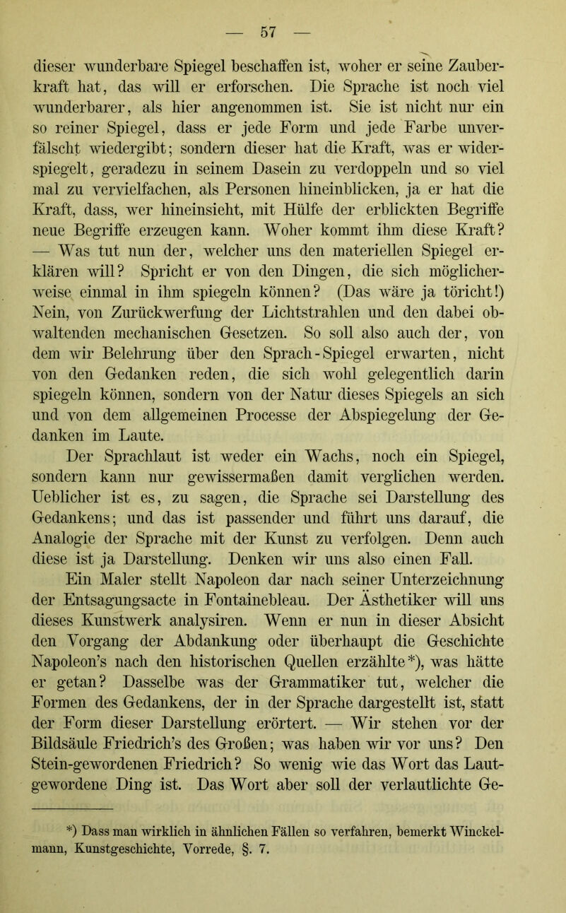 dieser wunderbare Spiegel beschaffen ist, woher er seine Zauber- kraft hat, das will er erforschen. Die Sprache ist noch viel wunderbarer, als hier angenommen ist. Sie ist nicht nur ein so reiner Spiegel, dass er jede Form und jede Farbe unver- fälscht wiedergibt; sondern dieser hat die Kraft, was er wider- spiegelt, geradezu in seinem Dasein zu verdoppeln und so viel mal zu vervielfachen, als Personen hineinblicken, ja er hat die Kraft, dass, wer hineinsieht, mit Hülfe der erblickten Begriffe neue Begriffe erzeugen kann. Woher kommt ihm diese Kraft? — Was tut nun der, welcher uns den materiellen Spiegel er- klären will? Spricht er von den Dingen, die sich möglicher- weise einmal in ihm spiegeln können? (Das wäre ja töricht!) Nein, von Zurückwerfung der Lichtstrahlen und den dabei ob- waltenden mechanischen Gesetzen. So soll also auch der, von dem wir Belehrung über den Sprach - Spiegel erwarten, nicht von den Gedanken reden, die sich wohl gelegentlich darin spiegeln können, sondern von der Natur dieses Spiegels an sich und von dem allgemeinen Processe der Abspiegelung der Ge- danken im Laute. Der Sprachlaut ist weder ein Wachs, noch ein Spiegel, sondern kann nur gewissermaßen damit verglichen werden. Ueblicher ist es, zu sagen, die Sprache sei Darstellung des Gedankens; und das ist passender und führt uns darauf, die Analogie der Sprache mit der Kunst zu verfolgen. Denn auch diese ist ja Darstellung. Denken wir uns also einen Fall. Ein Maler stellt Napoleon dar nach seiner Unterzeichnung der Entsagungsacte in Fontainebleau. Der Ästhetiker will uns dieses Kunstwerk analysiren. Wenn er nun in dieser Absicht den Vorgang der Abdankung oder überhaupt die Geschichte Napoleon’s nach den historischen Quellen erzählte*), was hätte er getan? Dasselbe was der Grammatiker tut, welcher die Formen des Gedankens, der in der Sprache dargestellt ist, statt der Form dieser Darstellung erörtert. — Wir stehen vor der Bildsäule Friedrichs des Großen; was haben wir vor uns ? Den Stein-gewordenen Friedrich? So wenig wie das Wort das Laut- gewordene Ding ist. Das Wort aber soll der verlautlichte Ge- *) Dass man wirklich in ähnlichen Fällen so verfahren, bemerkt Winckel- mann, Kunstgeschichte, Vorrede, §. 7.