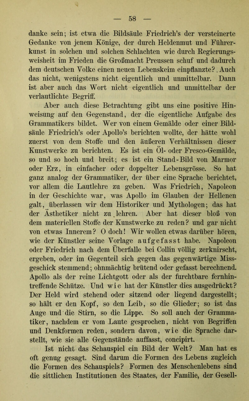 danke sein; ist etwa die Bildsäule Friedrich’s der versteinerte Gedanke von jenem Könige, der durch Heldenmut und Führer- kunst in solchen und solchen Schlachten wie durch Regierungs- weisheit im Frieden die Großmacht Preussen schuf und dadurch dem deutschen Volke einen neuen Lehenskeim einpflanzte?. Auch das nicht, wenigstens nicht eigentlich und unmittelbar. Dann ist aber auch das Wort nicht eigentlich und unmittelbar der verlautlichte Begriff. Aber auch diese Betrachtung gibt uns eine positive Hin- weisung auf den Gegenstand, der die eigentliche Aufgabe des Grammatikers bildet. Wer von einem Gemälde oder einer Bild- säule Friedrich’s oder Apollo’s berichten wollte, der hätte wohl zuerst von dem Stoffe und den äußeren Verhältnissen dieser Kunstwerke zu berichten. Es ist ein Öl- oder Fresco-Gemälde, so und so hoch und breit; es ist ein Stand-Bild von Marmor oder Erz, in einfacher oder doppelter Lebensgrösse. So hat ganz analog der Grammatiker, der über eine Sprache berichtet, vor allem die Lautlehre zu geben. Was Friedrich, Napoleon in der Geschichte war, was Apollo im Glauben der Hellenen galt, überlassen wir dem Historiker und Mythologen; das hat der Ästhetiker nicht zu. lehren. Aber hat dieser bloß von dem materiellen Stoffe der Kunstwerke zu reden ? und gar nicht von etwas Innerem? 0 doch! Wir wollen etwas darüber hören, wie der Künstler seine Vorlage aufgefasst habe. Napoleon oder Friedrich nach dem Überfalle bei Collin völlig zerknirscht, ergeben, oder im Gegenteil sich gegen das gegenwärtige Miss- geschick stemmend; ohnmächtig brütend oder gefasst berechnend. Apollo als der reine Lichtgott oder als der furchtbare fernhin- treffende Schütze. Und wie hat der Künstler dies ausgedrückt? Der Held wird stehend oder sitzend oder liegend dargestellt; so hält er den Kopf, so den Leib, so die Glieder; so ist das Auge und die Stirn, so die Lippe. So soll auch der Gramma- tiker, nachdem er vom Laute gesprochen, nicht von Begriffen und Denkformen reden, sondern davon, wie die Sprache dar- stellt, wie sie alle Gegenstände auffasst, concipirt. Ist nicht das Schauspiel ein Bild der Welt? Man hat es oft genug gesagt. Sind darum die Formen des Lebens zugleich die Formen des Schauspiels? Formen des Menschenlebens sind die sittlichen Institutionen des Staates, der Familie, der Gesell-