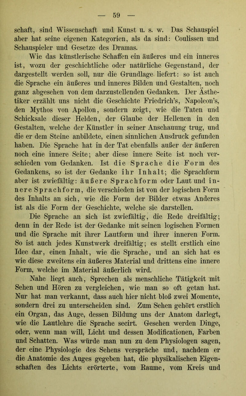 schaft, sind Wissenschaft und Kunst u. s. w. Das Schauspiel aber hat seine eigenen Kategorien, als da sind: Coulissen und Schauspieler und Gesetze des Dramas. Wie das künstlerische Schaffen ein äußeres und ein inneres ist, wozu der geschichtliche oder natürliche Gegenstand, der dargestellt werden soll, nur die Grundlage liefert: so ist auch die Sprache ein äußeres und inneres Bilden und Gestalten, noch ganz abgesehen von dem darzustellenden Gedanken. Der Ästhe- tiker erzählt uns nicht die Geschichte Friedriche, Napoleoris, den Mythos von Apollon, sondern zeigt, wie die Taten und Schicksale dieser Helden, der Glaube der Hellenen in den Gestalten, welche der Künstler in seiner Anschauung trug, und die er dem Steine anbildete, einen sinnlichen Ausdruck gefunden haben. Die Sprache hat in der Tat ebenfalls außer der äußeren noch eine innere Seite; aber diese innere Seite ist noch ver- schieden vom Gedanken. Ist die Sprache die Form des Gedankens, so ist der Gedanke ihr Inhalt; die Sprachform aber ist zwiefältig: äußere Sprachform oder Laut und in- nereSprachform, die verschieden ist von der logischen Form des Inhalts an sich, wie die Form der Bilder etwas Anderes ist als die Form der Geschichte, welche sie darstellen. Die Sprache an sich ist zwiefältig, die Rede dreifältig; denn in der Rede ist der Gedanke mit seinen logischen Formen und die Sprache mit ihrer Lautform und ihrer inneren Form. So ist auch jedes Kunstwerk dreifältig; es stellt erstlich eine Idee dar, einen Inhalt, wie die Sprache, und an sich hat es wie diese zweitens ein äußeres Material und drittens eine innere Form, welche im Material äußerlich wird. Nahe liegt auch, Sprechen als menschliche Tätigkeit mit Sehen und Hören zu vergleichen, wie man so oft getan hat. Nur hat man verkannt, dass auch hier nicht bloß zwei Momente, sondern drei zu unterscheiden sind. Zum Sehen gehört erstlich ein Organ, das Auge, dessen Bildung uns der Anatom darlegt, wie die Lautlehre die Sprache secirt. Gesehen werden Dinge, oder, wenn man will, Licht und dessen Modifikationen, Farben und Schatten. Was würde man nun zu dem Physiologen sagen, der eine Physiologie des Sehens verspräche und, nachdem er die Anatomie des Auges gegeben hat, die physikalischen Eigen- schaften des Lichts erörterte, vom Raume, vom Kreis und