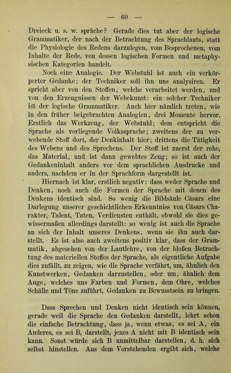 Dreieck u. s. w. spräche? Gerade dies tut aber der logische Grammatiker, der nach der Betrachtung des Sprachlauts, statt die Physiologie des Bedens darzulegen, vom Besprochenen, vom Inhalte der Eede, von dessen logischen Formen und metaphy- sischen Kategorien handelt. Noch eine Analogie. Der Wehstuhl ist auch ein verkör- perter Gedanke; der Techniker soll ihn uns analysiren. Er spricht aber von den Stoffen, welche verarbeitet werden, und von den Erzeugnissen der Webekunst: ein solcher Techniker ist der logische Grammatiker. Auch hier nämlich treten, wie in den früher beigebrachten Analogien, drei Momente hervor. Erstlich das Werkzeug, der Webstuhl; dem entspricht die Sprache als vorliegende Volkssprache; zweitens der zu ver- webende Stoff' dort, der Denkinhalt hier; drittens die Tätigkeit des Webens und des Sprechens. Der Stoff ist zuerst der rohe, das Material, und ist dann gewebtes Zeug; so ist auch der Gedankeninhalt anders vor dem sprachlichen Ausdrucke und anders, nachdem er in der Sprachform dargestellt ist. Hiernach ist klar, erstlich negativ: dass weder Sprache und Denken, noch auch die Formen der Sprache mit denen des Denkens identisch sind. So wenig die Bildsäule Cäsars eine Darlegung unserer geschichtlichen Erkenntniss von Cäsars Cha- rakter, Talent, Taten, Verdiensten enthält, obwohl sie dies ge- wissermaßen allerdings darstellt: so wenig ist auch die Sprache an sich der Inhalt unseres Denkens, wenn sie ihn auch dar- stellt. Es ist also auch zweitens positiv klar, dass der Gram- matik, abgesehen von der Lautlehre, von der bloßen Betrach- tung des materiellen Stoffes der Sprache, als eigentliche Aufgabe dies zufällt, zu zeigen, wie die Sprache verfährt, um, ähnlich den Kunstwerken, Gedanken darzustellen, oder um, ähnlich dem Auge, welches uns Farben und Formen, dem Ohre, welches Schälle und Töne zuführt, Gedanken zu Bewusstsein zu bringen. Dass Sprechen und Denken nicht identisch sein können, gerade weil die Sprache den Gedanken darstellt, lehrt schon die einfache Betrachtung, dass ja, wenn etwas, es sei A, ein Anderes, es sei B, darstellt, jenes A nicht mit B identisch sein kann. Sonst würde sich B unmittelbar darstellen, d. h. sich selbst hinstellen. Aus dem Vorstehenden ergibt sich, welche