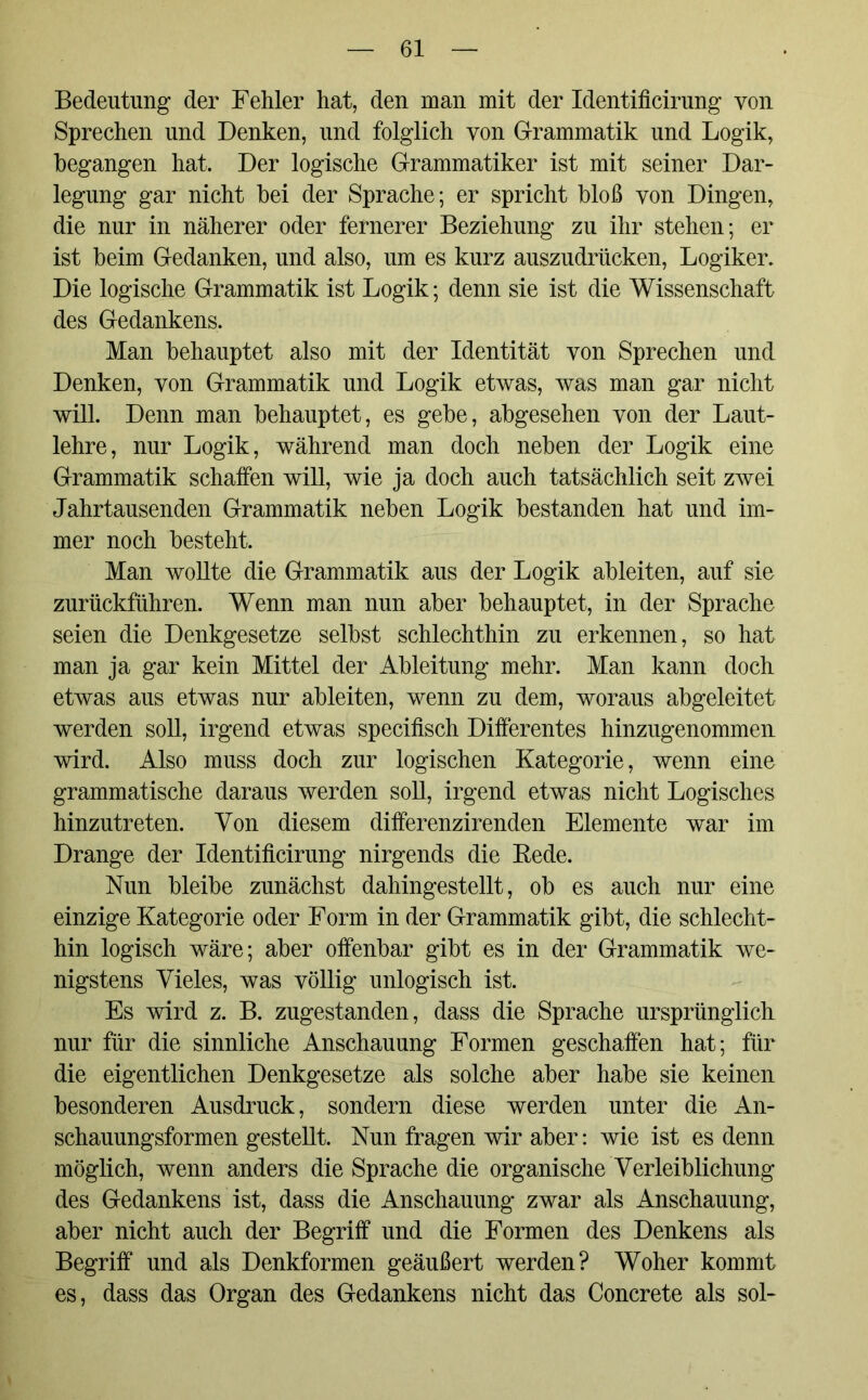 Bedeutung der Fehler hat, den man mit der Identificirung von Sprechen und Denken, und folglich von Grammatik und Logik, begangen hat. Der logische Grammatiker ist mit seiner Dar- legung gar nicht bei der Sprache; er spricht bloß yon Dingen, die nur in näherer oder fernerer Beziehung zu ihr stehen; er ist beim Gedanken, und also, um es kurz auszudrücken, Logiker. Die logische Grammatik ist Logik; denn sie ist die Wissenschaft des Gedankens. Man behauptet also mit der Identität von Sprechen und Denken, von Grammatik und Logik etwas, was man gar nicht will. Denn man behauptet, es gebe, abgesehen yon der Laut- lehre, nur Logik, während man doch neben der Logik eine Grammatik schaffen will, wie ja doch auch tatsächlich seit zwei Jahrtausenden Grammatik neben Logik bestanden hat und im- mer noch besteht. Man wollte die Grammatik aus der Logik ableiten, auf sie zurückführen. Wenn man nun aber behauptet, in der Sprache seien die Denkgesetze selbst schlechthin zu erkennen, so hat man ja gar kein Mittel der Ableitung mehr. Man kann doch etwas aus etwas nur ableiten, wenn zu dem, woraus abgeleitet werden soll, irgend etwas specifisch Differentes hinzugenommen wird. Also muss doch zur logischen Kategorie, wenn eine grammatische daraus werden soll, irgend etwas nicht Logisches hinzutreten. Von diesem differenzirenden Elemente war im Drange der Identificirung nirgends die Rede. Nun bleibe zunächst dahingestellt, ob es auch nur eine einzige Kategorie oder Form in der Grammatik gibt, die schlecht- hin logisch wäre; aber offenbar gibt es in der Grammatik we- nigstens Vieles, was völlig unlogisch ist. Es wird z. B. zugestanden, dass die Sprache ursprünglich nur für die sinnliche Anschauung Formen geschaffen hat; für die eigentlichen Denkgesetze als solche aber habe sie keinen besonderen Ausdruck, sondern diese werden unter die An- schauungsformen gestellt. Nun fragen wir aber: wie ist es denn möglich, wenn anders die Sprache die organische Verleiblichung des Gedankens ist, dass die Anschauung zwar als Anschauung, aber nicht auch der Begriff und die Formen des Denkens als Begriff und als Denkformen geäußert werden? Woher kommt es, dass das Organ des Gedankens nicht das Concrete als sol-