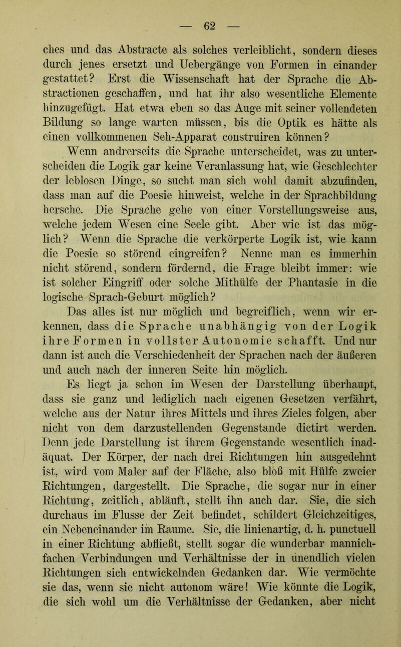 dies und das Abstracte als soldies yerleiblicht, sondern dieses durdi jenes ersetzt und Uebergänge von Formen in einander gestattet? Erst die Wissenschaft hat der Sprache die Ab- stractionen geschaffen, und hat ihr also wesentliche Elemente hinzugefügt. Hat etwa eben so das Auge mit seiner vollendeten Bildung so lange warten müssen, bis die Optik es hätte als einen vollkommenen Seh-Apparat construiren können? Wenn andrerseits die Sprache unterscheidet, was zu unter- scheiden die Logik gar keine Veranlassung hat, wie Geschlechter der leblosen Dinge, so sucht man sich wohl damit abzufinden, dass man auf die Poesie hinweist, welche in der Sprachbildung hersche. Die Sprache gehe von einer Vorstellungsweise aus, welche jedem Wesen eine Seele gibt. Aber wie ist das mög- lich? Wenn die Sprache die verkörperte Logik ist, wie kann die Poesie so störend eingreifen? Nenne man es immerhin nicht störend, sondern fördernd, die Frage bleibt immer: wie ist solcher Eingriff oder solche Mithülfe der Phantasie in die logische Sprach-Geburt möglich? Das alles ist nur möglich und begreiflich, wenn wir er- kennen, dass die Sprache unabhängig von der Logik ihre Formen in vollster Autonomie schafft. Und nur dann ist auch die Verschiedenheit der Sprachen nach der äußeren und auch nach der inneren Seite hin möglich. Es liegt ja schon im Wesen der Darstellung überhaupt, dass sie ganz und lediglich nach eigenen Gesetzen verfährt, welche aus der Natur ihres Mittels und ihres Zieles folgen, aber nicht von dem darzustellenden Gegenstände dictirt werden. Denn jede Darstellung ist ihrem Gegenstände wesentlich inad- äquat. Der Körper, der nach drei Richtungen hin ausgedehnt ist, wird vom Maler auf der Fläche, also bloß mit Hülfe zweier Richtungen, dargestellt. Die Sprache, die sogar nur in einer Richtung, zeitlich, abläuft, stellt ihn auch dar. Sie, die sich durchaus im Flusse der Zeit befindet, schildert Gleichzeitiges, ein Nebeneinander im Raume. Sie, die linienartig, d. h. punctuell in einer Richtung abfließt, stellt sogar die wunderbar mannich- fachen Verbindungen und Verhältnisse der in unendlich vielen Richtungen sich entwickelnden Gedanken dar. Wie vermöchte sie das, wenn sie nicht autonom wäre! Wie könnte die Logik, die sich wohl um die Verhältnisse der Gedanken, aber nicht