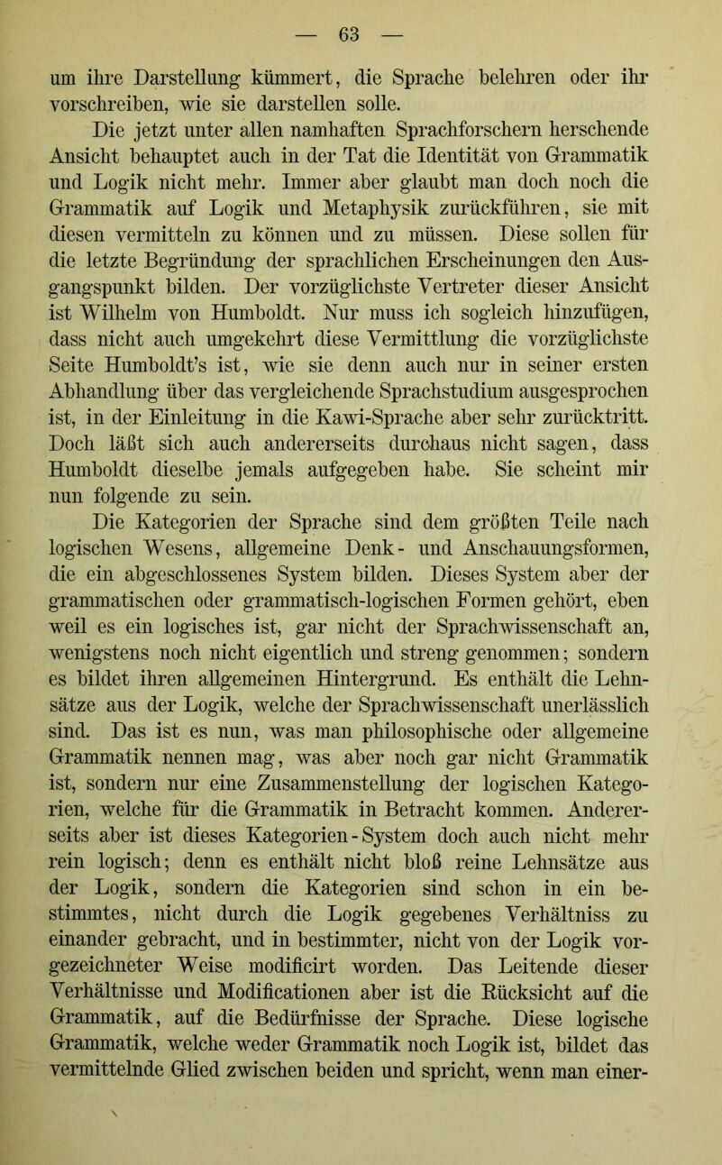 um ihre Darstellung kümmert, die Sprache belehren oder ihr vorschreiben, wie sie darstellen solle. Die jetzt unter allen namhaften Sprachforschern her sehende Ansicht behauptet auch in der Tat die Identität von Grammatik und Logik nicht mehr. Immer aber glaubt man doch noch die Grammatik auf Logik und Metaphysik zurückführen, sie mit diesen vermitteln zu können und zu müssen. Diese sollen für die letzte Begründung der sprachlichen Erscheinungen den Aus- gangspunkt bilden. Der vorzüglichste Vertreter dieser Ansicht ist Wilhelm von Humboldt. Nur muss ich sogleich hinzufügen, dass nicht auch umgekehrt diese Vermittlung die vorzüglichste Seite Humboldt’s ist, wie sie denn auch nur in seiner ersten Abhandlung über das vergleichende Sprachstudium ausgesprochen ist, in der Einleitung in die Kawi-Sprache aber sehr zurücktritt. Doch läßt sich auch andererseits durchaus nicht sagen, dass Humboldt dieselbe jemals aufgegeben habe. Sie scheint mir nun folgende zu sein. Die Kategorien der Sprache sind dem größten Teile nach logischen Wesens, allgemeine Denk- und Anschauungsformen, die ein abgeschlossenes System bilden. Dieses System aber der grammatischen oder grammatisch-logischen Formen gehört, eben weil es ein logisches ist, gar nicht der Sprachwissenschaft an, wenigstens noch nicht eigentlich und streng genommen; sondern es bildet ihren allgemeinen Hintergrund. Es enthält die Lehn- sätze aus der Logik, welche der Sprachwissenschaft unerlässlich sind. Das ist es nun, was man philosophische oder allgemeine Grammatik nennen mag, was aber noch gar nicht Grammatik ist, sondern nur eine Zusammenstellung der logischen Katego- rien, welche für die Grammatik in Betracht kommen. Anderer- seits aber ist dieses Kategorien - System doch auch nicht mehr rein logisch; denn es enthält nicht bloß reine Lehnsätze aus der Logik, sondern die Kategorien sind schon in ein be- stimmtes, nicht durch die Logik gegebenes Verhältniss zu einander gebracht, und in bestimmter, nicht von der Logik vor- gezeichneter Weise modificirt worden. Das Leitende dieser Verhältnisse und Modificationen aber ist die Bücksicht auf die Grammatik, auf die Bedürfnisse der Sprache. Diese logische Grammatik, welche weder Grammatik noch Logik ist, bildet das vermittelnde Glied zwischen beiden und spricht, wenn man einer-