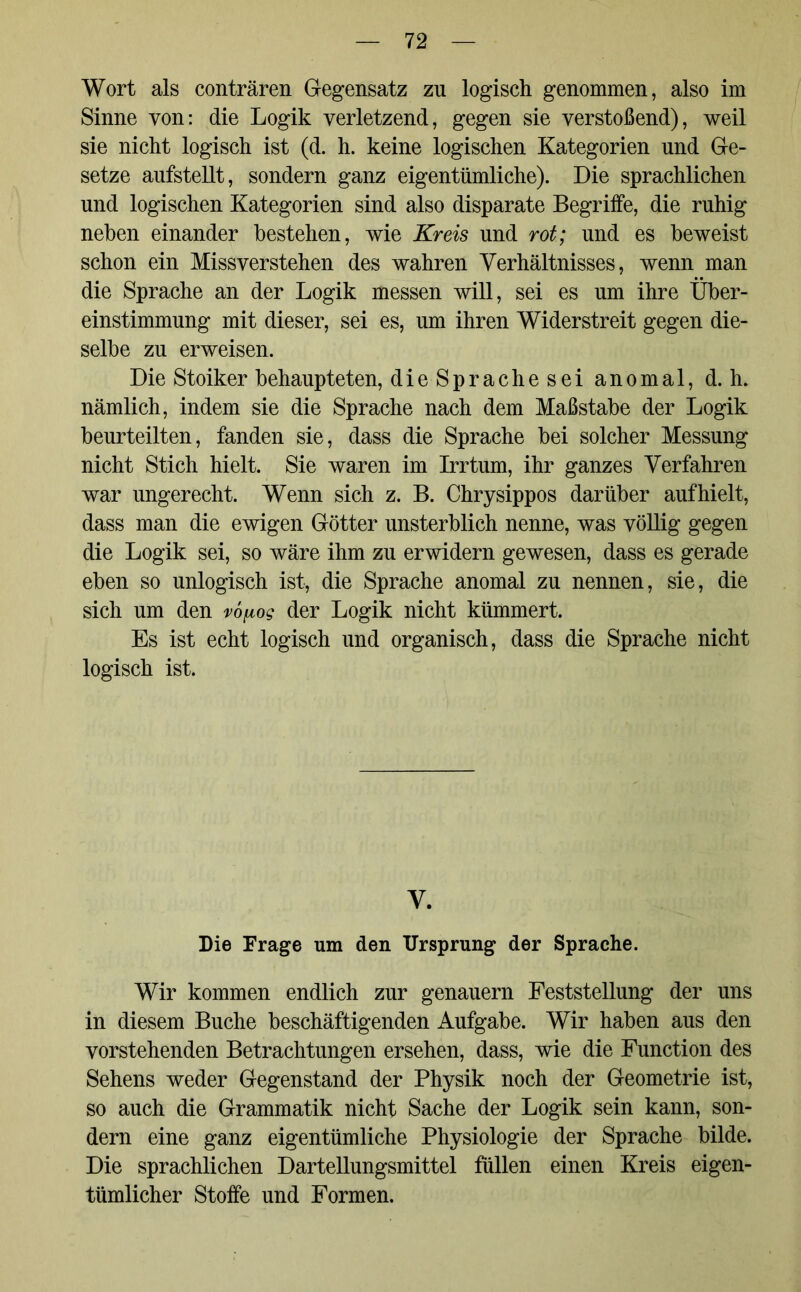 Wort als conträren Gegensatz zn logisch genommen, also im Sinne von: die Logik verletzend, gegen sie verstoßend), weil sie nicht logisch ist (d. h. keine logischen Kategorien und Ge- setze aufstellt, sondern ganz eigentümliche). Die sprachlichen und logischen Kategorien sind also disparate Begrilfe, die ruhig neben einander bestehen, wie Kreis und rot; und es beweist schon ein Missverstehen des wahren Verhältnisses, wenn man die Sprache an der Logik messen will, sei es um ihre Über- einstimmung mit dieser, sei es, um ihren Widerstreit gegen die- selbe zu erweisen. Die Stoiker behaupteten, die Sprache sei anomal, d. h. nämlich, indem sie die Sprache nach dem Maßstabe der Logik beurteilten, fanden sie, dass die Sprache bei solcher Messung nicht Stich hielt. Sie waren im Irrtum, ihr ganzes Verfahren war ungerecht. Wenn sich z. B. Chrysippos darüber auf hielt, dass man die ewigen Götter unsterblich nenne, was völlig gegen die Logik sei, so wäre ihm zu erwidern gewesen, dass es gerade eben so unlogisch ist, die Sprache anomal zu nennen, sie, die sich um den vo^og der Logik nicht kümmert. Es ist echt logisch und organisch, dass die Sprache nicht logisch ist. V. Die Frage um den Ursprung der Sprache. Wir kommen endlich zur genauem Feststellung der uns in diesem Buche beschäftigenden Aufgabe. Wir haben aus den vorstehenden Betrachtungen ersehen, dass, wie die Function des Sehens weder Gegenstand der Physik noch der Geometrie ist, so auch die Grammatik nicht Sache der Logik sein kann, son- dern eine ganz eigentümliche Physiologie der Sprache bilde. Die sprachlichen Dartellungsmittel füllen einen Kreis eigen- tümlicher Stoffe und Formen.