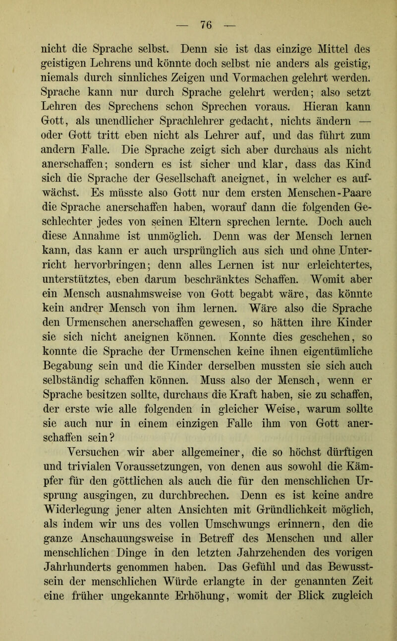 nicht die Sprache selbst. Denn sie ist das einzige Mittel des geistigen Lehrens und könnte doch selbst nie anders als geistig, niemals durch sinnliches Zeigen und Vormachen gelehrt werden. Sprache kann nur durch Sprache gelehrt werden; also setzt Lehren des Sprechens schon Sprechen voraus. Hieran kann Gott, als unendlicher Sprachlehrer gedacht, nichts ändern — oder Gott tritt eben nicht als Lehrer auf, und das führt zum andern Falle. Die Sprache zeigt sich aber durchaus als nicht anerschaffen; sondern es ist sicher und klar, dass das Kind sich die Sprache der Gesellschaft aneignet, in welcher es auf- wächst. Es müsste also Gott nur dem ersten Menschen-Paare die Sprache anerschaffen haben, worauf dann die folgenden Ge- schlechter jedes von seinen Eltern sprechen lernte. Doch auch diese Annahme ist unmöglich. Denn was der Mensch lernen kann, das kann er auch ursprünglich aus sich und ohne .Unter- richt hervorbringen; denn alles Lernen ist nur erleichtertes, unterstütztes, eben darum beschränktes Schaffen. Womit aber ein Mensch ausnahmsweise von Gott begabt wäre, das könnte kein andrer Mensch von ihm lernen. Wäre also die Sprache den Urmenschen anerschaffen gewesen, so hätten ihre Kinder sie sich nicht aneignen können. Konnte dies geschehen, so konnte die Sprache der Urmenschen keine ihnen eigentümliche Begabung sein und die Kinder derselben mussten sie sich auch selbständig schaffen können. Muss also der Mensch, wenn er Sprache besitzen sollte, durchaus die Kraft haben, sie zu schaffen, der erste wie alle folgenden in gleicher Weise, warum sollte sie auch nur in einem einzigen Falle ihm von Gott aner- schaffen sein? Versuchen wir aber allgemeiner, die so höchst dürftigen und trivialen Voraussetzungen, von denen aus sowohl die Käm- pfer für den göttlichen als auch die für den menschlichen Ur- sprung ausgingen, zu durchbrechen. Denn es ist keine andre Widerlegung jener alten Ansichten mit Gründlichkeit möglich, als indem wir uns des vollen Umschwungs erinnern, den die ganze Anschauungsweise in Betreff des Menschen und aller menschlichen Dinge in den letzten Jahrzehenden des vorigen Jahrhunderts genommen haben. Das Gefühl und das Bewusst- sein der menschlichen Würde erlangte in der genannten Zeit eine früher ungekannte Erhöhung, womit der Blick zugleich