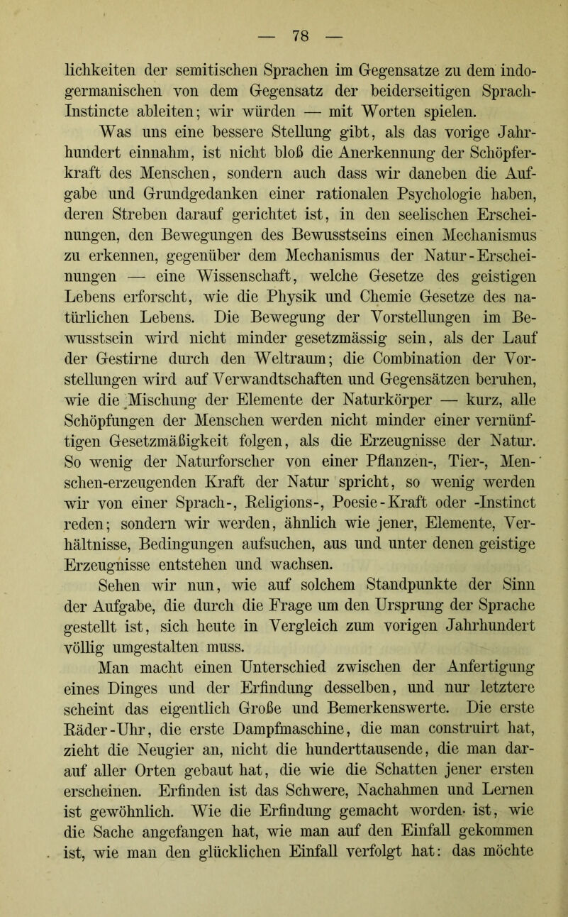 lichkeiten der semitischen Sprachen im Gegensätze zn dem indo- germanischen von dem Gegensatz der beiderseitigen Sprach- Instincte ableiten; wir würden — mit Worten spielen. Was uns eine bessere Stellung gibt, als das vorige Jahr- hundert einnahm, ist nicht bloß die Anerkennung der Schöpfer- kraft des Menschen, sondern auch dass wir daneben die Auf- gabe und Grundgedanken einer rationalen Psychologie haben, deren Streben darauf gerichtet ist, in den seelischen Erschei- nungen, den Bewegungen des Bewusstseins einen Mechanismus zu erkennen, gegenüber dem Mechanismus der Natur - Erschei- nungen — eine Wissenschaft, welche Gesetze des geistigen Lebens erforscht, wie die Physik und Chemie Gesetze des na- türlichen Lebens. Die Bewegung der Vorstellungen im Be- wusstsein wird nicht minder gesetzmässig sein, als der Lauf der Gestirne durch den Weltraum; die Combination der Vor- stellungen wird auf Verwandtschaften und Gegensätzen beruhen, wie die ^Mischung der Elemente der Naturkörper — kurz, alle Schöpfungen der Menschen werden nicht minder einer vernünf- tigen Gesetzmäßigkeit folgen, als die Erzeugnisse der Natur. So wenig der Naturforscher von einer Pflanzen-, Tier-, Men-' schen-erzeugenden Kraft der Natur spricht, so wenig werden wir von einer Sprach-, Religions-, Poesie-Kraft oder -Instinct reden; sondern wir werden, ähnlich wie jener, Elemente, Ver- hältnisse, Bedingungen aufsuchen, aus und unter denen geistige Erzeugnisse entstehen und wachsen. Sehen wir nun, wie auf solchem Standpunkte der Sinn der Aufgabe, die durch die Frage um den Ursprung der Sprache gestellt ist, sich heute in Vergleich zum vorigen Jahrhundert völlig umgestalten muss. Man macht einen Unterschied zwischen der Anfertigung eines Dinges und der Erfindung desselben, und nur letztere scheint das eigentlich Große und Bemerkenswerte. Die erste Räder-Uhr, die erste Dampfmaschine, die man construirt hat, zieht die Neugier an, nicht die hunderttausende, die man dar- auf aller Orten gebaut hat, die wie die Schatten jener ersten erscheinen. Erfinden ist das Schwere, Nachahmen und Lernen ist gewöhnlich. Wie die Erfindung gemacht worden- ist, wie die Sache angefangen hat, wie man auf den Einfall gekommen ist, wie man den glücklichen Einfall verfolgt hat: das möchte