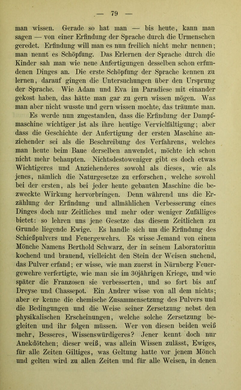 man wissen. Gerade so hat man — bis heute, kann man sagen — von einer Erfindung der Sprache durch die Urmenschen geredet. Erfindung will man es nun freilich nicht mehr nennen; man nennt es Schöpfung. Das Erlernen der Sprache durch die Kinder sah man wie neue Anfertigungen desselben schon erfun- denen Dinges an. Die erste Schöpfung der Sprache kennen zu lernen, darauf gingen die Untersuchungen über den Ursprung der Sprache. Wie Adam und Eva im Paradiese mit einander gekost haben, das hätte man gar zu gern wissen mögen. Was man aber nicht wusste und gern wissen mochte, das träumte man. Es werde nun zugestanden, dass die Erfindung der Dampf- maschine wichtiger ist als ihre heutige Vervielfältigung; aber dass die Geschichte der Anfertigung der ersten Maschine an- ziehender sei als die Beschreibung des Verfahrens, welches man heute beim Baue derselben anwendet, möchte ich schon nicht mehr behaupten. Nichtsdestoweniger gibt es doch etwas Wichtigeres und Anziehenderes sowohl als dieses, wie als jenes, nämlich die Naturgesetze zu erforschen, welche sowohl bei der ersten, als bei jeder heute gebauten Maschine die be- zweckte Wirkung hervorbringen. Denn während uns die Er- zählung der Erfindung und allmählichen Verbesserung eines Dinges doch nur Zeitliches und mehr oder weniger Zufälliges bietet: so lehren uns jene Gesetze das diesem Zeitlichen zu Grunde liegende Ewige. Es handle sich um die Erfindung des Schießpulvers und Feuergewehrs. Es wisse Jemand von einem Mönche Namens Berthold Schwarz, der in seinem Laboratorium kochend und brauend, vielleicht den Stein der Weisen suchend, das Pulver erfand; er wisse, wie man zuerst in Nürnberg Feuer- gewehre verfertigte, wie man sie im 30jährigen Kriege, und wie später die Franzosen sie verbesserten, und so fort bis auf Dreyse und Chassepot. Ein Andrer wisse von all dem nichts; aber er kenne die chemische Zusammensetzung des Pulvers und die Bedingungen und die Weise seiner Zersetzung nebst den physikalischen Erscheinungen, welche solche Zersetzung be- gleiten und ihr folgen müssen. Wer von diesen beiden weiß mehr, Besseres, Wissens würdiger es? Jener kennt doch nur Anekdötchen; dieser weiß, was allein Wissen zulässt, Ewiges, für alle Zeiten Gütiges, was Geltung hatte vor jenem Mönch und gelten wird zu allen Zeiten und für alle Weisen, in denen