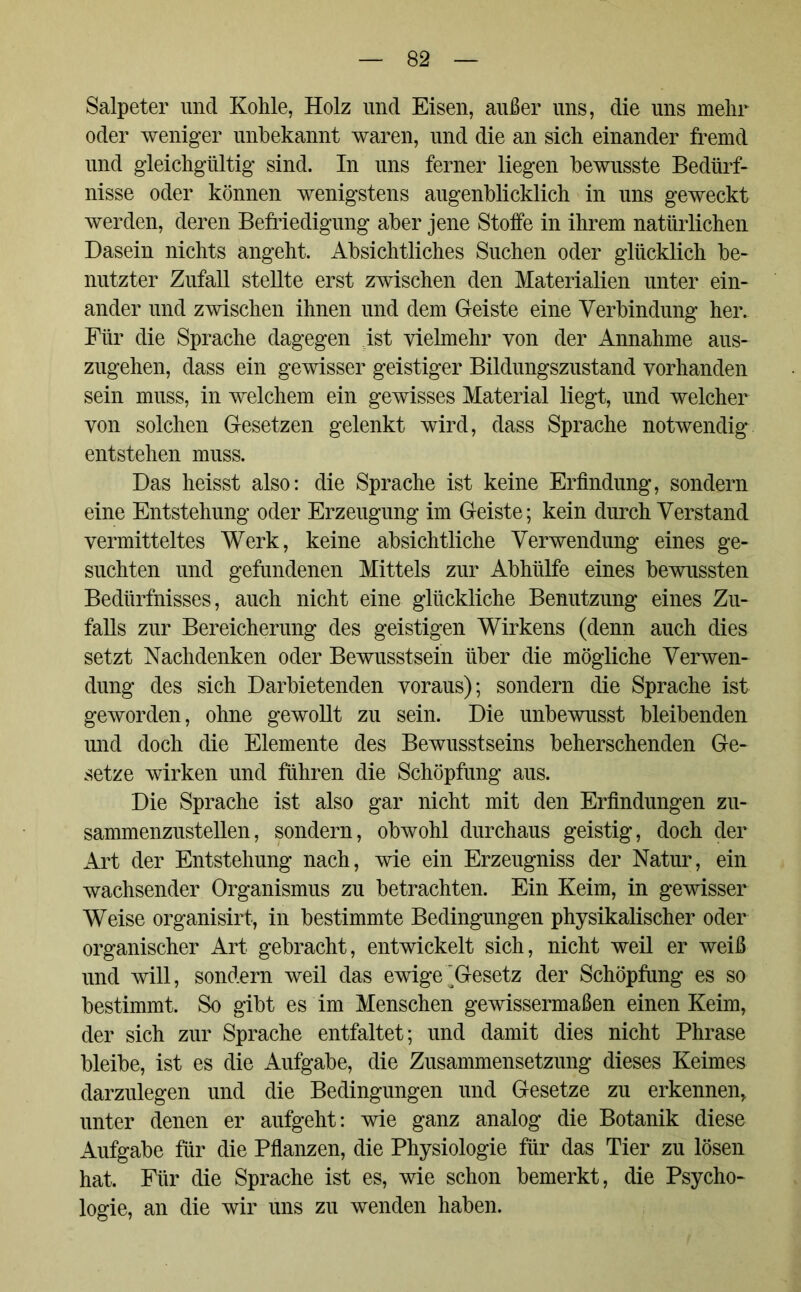 Salpeter und Kohle, Holz und Eisen, außer uns, die uns mehr oder weniger unbekannt waren, und die an sich einander fremd und gleichgültig sind. In uns ferner liegen bewusste Bedürf- nisse oder können wenigstens augenblicklich in uns geweckt werden, deren Befriedigung aber jene Stoffe in ihrem natürlichen Dasein nichts angeht. Absichtliches Suchen oder glücklich be- nutzter Zufall stellte erst zwischen den Materialien unter ein- ander und zwischen ihnen und dem Geiste eine Verbindung her. Für die Sprache dagegen ist vielmehr von der Annahme aus- zugehen, dass ein gewisser geistiger Bildungszustand vorhanden sein muss, in welchem ein gewisses Material liegt, und welcher von solchen Gesetzen gelenkt wird, dass Sprache notwendig entstehen muss. Das heisst also: die Sprache ist keine Erfindung, sondern eine Entstehung oder Erzeugung im Geiste; kein durch Verstand vermitteltes Werk, keine absichtliche Verwendung eines ge- suchten und gefundenen Mittels zur Abhülfe eines bewussten Bedürfnisses, auch nicht eine glückliche Benutzung eines Zu- falls zur Bereicherung des geistigen Wirkens (denn auch dies setzt Nachdenken oder Bewusstsein über die mögliche Verwen- dung des sich Darbietenden voraus); sondern die Sprache ist geworden, ohne gewollt zu sein. Die unbewusst bleibenden und doch die Elemente des Bewusstseins beherschenden Ge- setze wirken und führen die Schöpfung aus. Die Sprache ist also gar nicht mit den Erfindungen zu- sammenzustellen, sondern, obwohl durchaus geistig, doch der Art der Entstehung nach, wie ein Erzeugniss der Natur, ein wachsender Organismus zu betrachten. Ein Keim, in gewisser Weise organisirt, in bestimmte Bedingungen physikalischer oder organischer Art gebracht, entwickelt sich, nicht weil er weiß und will, sondern weil das ewige'^Gesetz der Schöpfung es so bestimmt. So gibt es im Menschen gewissermaßen einen Keim, der sich zur Sprache entfaltet; und damit dies nicht Phrase bleibe, ist es die Aufgabe, die Zusammensetzung dieses Keimes darzulegen und die Bedingungen und Gesetze zu erkennen, unter denen er aufgeht: wie ganz analog die Botanik diese Aufgabe für die Pflanzen, die Physiologie für das Tier zu lösen hat. Für die Sprache ist es, wie schon bemerkt, die Psycho- logie, an die wir uns zu wenden haben.