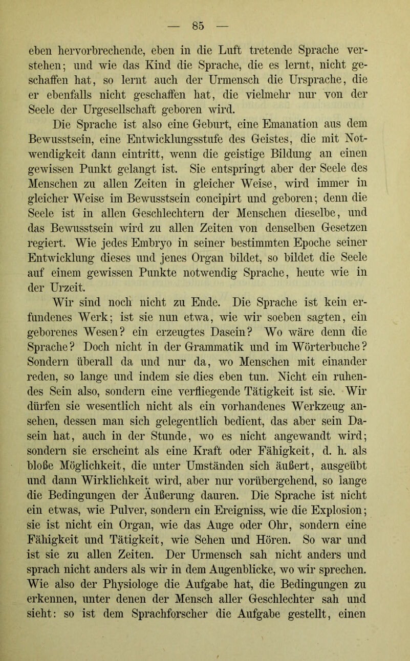 eben hervorbrechende, eben in die Luft tretende Sprache ver- stehen; und wie das Kind die Sprache, die es lernt, nicht ge- schaffen hat, so lernt auch der Urmensch die Ursprache, die er ebenfalls nicht geschaffen hat, die vielmehr nur von der Seele der Urgesellschaft geboren wird. Die Sprache ist also eine Geburt, eine Emanation aus dem Bewusstsein, eine Entwicklungsstufe des Geistes, die mit Not- wendigkeit dann eintritt, wenn die geistige Bildung an einen gewissen Punkt gelangt ist. Sie entspringt aber der Seele des Menschen zu allen Zeiten in gleicher Weise, wird immer in gleicher Weise im Bewusstsein concipirt und geboren; denn die Seele ist in allen Geschlechtern der Menschen dieselbe, und das Bewusstsein wird zu allen Zeiten von denselben Gesetzen regiert. Wie jedes Embryo in seiner bestimmten Epoche seiner Entwicklung dieses und jenes Organ bildet, so bildet die Seele auf einem gewissen Punkte notwendig Sprache, heute wie in der Urzeit. Wir sind noch nicht zu Ende. Die Sprache ist kein er- fundenes Werk; ist sie nun etwa, wie wir soeben sagten, ein geborenes Wesen? ein erzeugtes Dasein? Wo wäre denn die Sprache? Doch nicht in der Grammatik und im Wörterbuche? Sondern überall da und nur da, wo Menschen mit einander reden, so lange und indem sie dies eben tun. Nicht ein ruhen- des Sein also, sondern eine verfliegende Tätigkeit ist sie. Wir dürfen sie wesentlich nicht als ein vorhandenes Werkzeug an- sehen, dessen man sich gelegentlich bedient, das aber sein Da- sein hat, auch in der Stunde, wo es nicht angewandt wird; sondern sie erscheint als eine Kraft oder Fähigkeit, d. h. als bloße Möglichkeit, die unter Umständen sich äußert, ausgeübt und dann Wirklichkeit wird, aber nur vorübergehend, so lange die Bedingungen der Äußerung dauren. Die Sprache ist nicht ein etwas, wie Pulver, sondern ein Ereigniss, wie die Explosion; sie ist nicht ein Organ, wie das Auge oder Ohr, sondern eine Fähigkeit und Tätigkeit, wie Sehen und Hören. So war und ist sie zu allen Zeiten. Der Urmensch sah nicht anders und sprach nicht anders als wir in dem Augenblicke, wo wir sprechen. Wie also der Physiologe die Aufgabe hat, die Bedingungen zu erkennen, unter denen der Mensch aller Geschlechter sah und sieht: so ist dem Sprachforscher die Aufgabe gestellt, einen