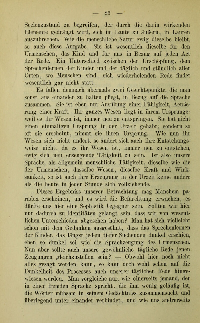 Seelenzustand zu begreifen, der durch die darin wirkenden Elemente gedrängt wird, sich im Laute zu äußern, in Lauten auszubrechen. Wie die menschliche Natur ewig dieselbe bleibt, so auch diese Aufgabe. Sie ist wesentlich dieselbe für den Urmenschen, das Kind und für uns in Bezug auf jeden Act der Rede. Ein Unterschied zwischen der Urschöpfung, dem Sprechenlernen der Kinder und der täglich und stündlich aller Orten, wo Menschen sind, sich wiederholenden Rede findet wesentlich gar nicht statt. Es fallen demnach abermals zwei Gesichtspunkte, die man sonst aus einander zu halten pflegt, in Bezug auf die Sprache zusammen. Sie ist eben nur Ausübung einer Fähigkeit, Aeuße- rung einer Kraft. Ihr ganzes Wesen liegt in ihrem Ursprünge: weil es ihr Wesen ist, immer neu zu entspringen. Sie hat nicht einen einmaligen Ursprung in der Urzeit gehabt; sondern so oft sie erscheint, nimmt sie ihren Ursprung. Wie nun ihr Wesen sich nicht ändert, so ändert sich auch ihre Entstehungs- weise nicht, da es ihr Wesen ist, immer neu zu entstehen, ewig sich neu erzeugende Tätigkeit zu sein. Ist also unsere Sprache, als allgemein menschliche Tätigkeit, dieselbe wie die der Urmenschen, dasselbe Wesen, dieselbe Kraft und Wirk- samkeit, so ist auch ihre Erzeugung in der Urzeit keine andere als die heute in jeder Stunde sich vollziehende. Dieses Ergebniss unserer Betrachtung mag Manchem pa- radox erscheinen, und es wird die Befürchtung erwachen, es dürfte uns hier eine Sophistik begegnet sein. Sollten wir hier nur dadurch zu Identitäten gelangt sein, dass wir von wesent- lichen Unterschieden abgesehen haben? Man hat sich vielleicht schon mit dem Gedanken ausgesöhnt, dass das Sprechenlernen der Kinder, das längst jedem tiefer Suchenden dunkel erschien, eben so dunkel sei wie die Sprachzeugung des Urmenschen. Nun aber sollte auch unsere gewöhnliche tägliche Rede jenen Zeugungen gleichzustellen sein? — Obwohl hier noch nicht alles gesagt werden kann, so kann doch wohl schon auf die Dunkelheit des Processes auch unserer täglichen Rede hinge- wiesen werden. Man vergleiche nur, wie einerseits jemand, der in einer fremden Sprache spricht, die ihm wenig geläufig ist, die Wörter mühsam in seinem Gedächtniss zusammensucht und überlegend unter einander verbindet; und wie uns andrerseits