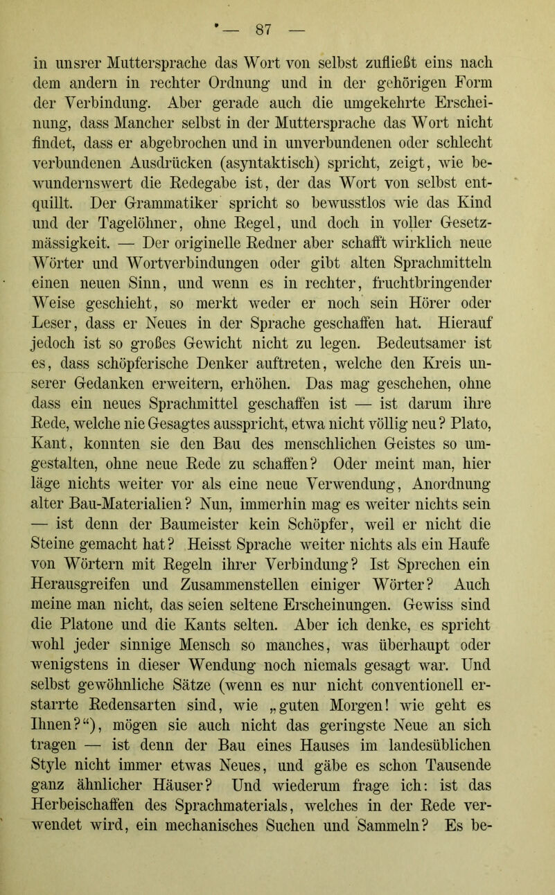 in unsrer Muttersprache das Wort von selbst zufließt eins nach dem andern in rechter Ordnung und in der gehörigen Form der Verbindung. Aber gerade auch die umgekehrte Erschei- nung, dass Mancher selbst in der Muttersprache das Wort nicht flndet, dass er abgebrochen und in unverbundenen oder schlecht verbundenen Ausdrücken (asyntaktisch) spricht, zeigt, wie be- wundernswert die Eedegabe ist, der das Wort von selbst ent- quillt. Der Grammatiker spricht so bewusstlos wie das Kind und der Tagelöhner, ohne Kegel, und doch in voller Gesetz- mässigkeit. — Der originelle Redner aber schafft wirklich neue Wörter und Wortverbindungen oder gibt alten Sprachmitteln einen neuen Sinn, und wenn es in rechter, fruchtbringender Weise geschieht, so merkt weder er noch sein Hörer oder Leser, dass er Neues in der Sprache geschaffen hat. Hierauf jedoch ist so großes Gewicht nicht zu legen. Bedeutsamer ist es, dass schöpferische Denker auftreten, welche den Kreis un- serer Gedanken erweitern, erhöhen. Das mag geschehen, ohne dass ein neues Sprachmittel geschaffen ist — ist darum ihre Kede, welche nie Gesagtes ausspricht, etwa nicht völlig neu? Plato, Kant, konnten sie den Bau des menschlichen Geistes so um- gestalten, ohne neue Kede zu schaffen? Oder meint man, hier läge nichts weiter vor als eine neue Verwendung, Anordnung alter Bau-Materialien ? Nun, immerhin mag es weiter nichts sein — ist denn der Baumeister kein Schöpfer, weil er nicht die Steine gemacht hat ? Heisst Sprache weiter nichts als ein Haufe von Wörtern mit Kegeln ihrer Verbindung? Ist Sprechen ein Herausgreifen und Zusammenstellen einiger Wörter? Auch meine man nicht, das seien seltene Erscheinungen. Gewiss sind die Platone und die Kants selten. Aber ich denke, es spricht wohl jeder sinnige Mensch so manches, was überhaupt oder wenigstens in dieser Wendung noch niemals gesagt war. Und selbst gewöhnliche Sätze (wenn es nur nicht conventionell er- starrte Redensarten sind, wie „guten Morgen! wie geht es Ihnen?“), mögen sie auch nicht das geringste Neue an sich tragen — ist denn der Bau eines Hauses im landesüblichen Style nicht immer etwas Neues, und gäbe es schon Tausende ganz ähnlicher Häuser? Und wiederum frage ich: ist das Herbeischaffen des Sprachmaterials, welches in der Kede ver- wendet wird, ein mechanisches Suchen und Sammeln? Es be-