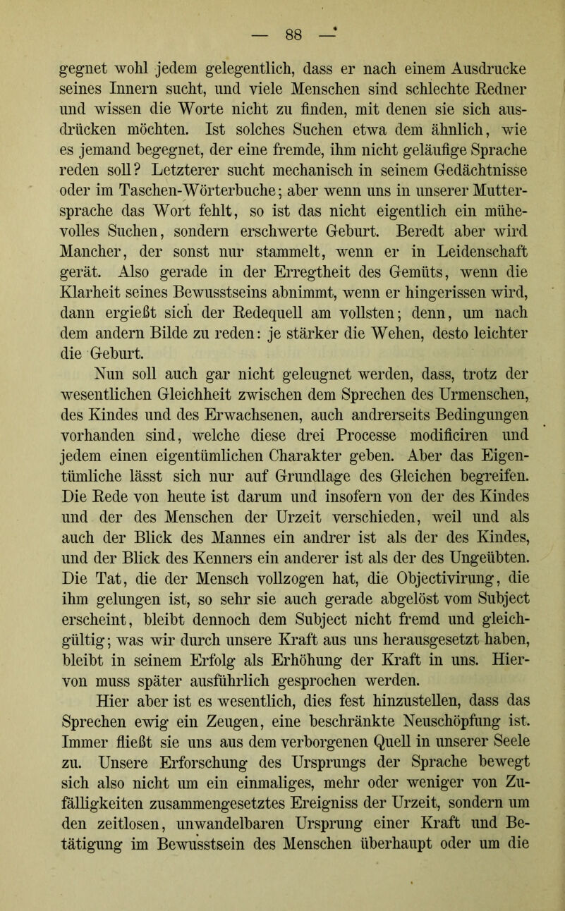 gegnet wohl jedem gelegentlich, dass er nach einem Ausdrucke seines Innern sucht, und viele Menschen sind schlechte Redner und wissen die Worte nicht zu finden, mit denen sie sich aus- driicken möchten. Ist solches Suchen etwa dem ähnlich, wie es jemand begegnet, der eine fremde, ihm nicht geläufige Sprache reden soll ? Letzterer sucht mechanisch in seinem Gedächtnisse oder im Taschen-Wörterbuche; aber wenn uns in unserer Mutter- sprache das Wort fehlt, so ist das nicht eigentlich ein mühe- volles Suchen, sondern erschwerte Geburt. Beredt aber wird Mancher, der sonst nur stammelt, wenn er in Leidenschaft gerät. Also gerade in der Erregtheit des Gemüts, wenn die Klarheit seines Bewusstseins abnimmt, wenn er hingerissen wird, dann ergießt sich der Redequell am vollsten; denn, um nach dem andern Bilde zu reden: je stärker die Wehen, desto leichter die Geburt. Nun soll auch gar nicht geleugnet werden, dass, trotz der wesentlichen Gleichheit zwischen dem Sprechen des Urmenschen, des Kindes und des Erwachsenen, auch andrerseits Bedingungen vorhanden sind, welche diese drei Processe modificiren und jedem einen eigentümlichen Charakter geben. Aber das Eigen- tümliche lässt sich nur auf Grundlage des Gleichen begreifen. Die Rede von heute ist darum und insofern von der des Kindes und der des Menschen der Urzeit verschieden, weil und als auch der Blick des Mannes ein andrer ist als der des Kindes, und der Blick des Kenners ein anderer ist als der des Ungeübten. Die Tat, die der Mensch vollzogen hat, die Objectivirung, die ihm gelungen ist, so sehr sie auch gerade abgelöst vom Subject erscheint, bleibt dennoch dem Subject nicht fremd und gleich- gültig ; was wir durch unsere Kraft aus uns herausgesetzt haben, bleibt in seinem Erfolg als Erhöhung der Kraft in uns. Hier- von muss später ausführlich gesprochen werden. Hier aber ist es wesentlich, dies fest hinzustellen, dass das Sprechen ewig ein Zeugen, eine beschränkte Neuschöpfung ist. Immer fließt sie uns aus dem verborgenen Quell in unserer Seele zu. Unsere Erforschung des Ursprungs der Sprache bewegt sich also nicht um ein einmaliges, mehr oder weniger von Zu- fälligkeiten zusammengesetztes Ereigniss der Urzeit, sondern um den zeitlosen, unwandelbaren Ursprung einer Kraft und Be- tätigung im Bewusstsein des Menschen überhaupt oder um die
