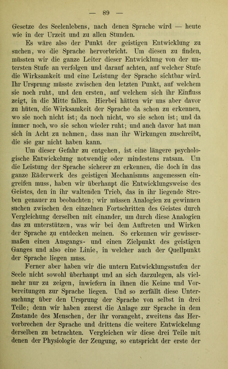 Gesetze des Seelenlebens, nach denen Sprache wird — heute wie in der Urzeit und zu allen Stunden. Es wäre also der Punkt der geistigen Entwicklung zu suchen, wo die Sprache hervorbricht. Um diesen zu finden, müssten wir die ganze Leiter dieser Entwicklung von der un- tersten Stufe an verfolgen und darauf achten, auf welcher Stufe die Wirksamkeit und eine Leistung der Sprache sichtbar wird. Ihr Ursprung müsste zwischen den letzten Punkt, auf welchem sie noch ruht, und den ersten, auf welchem sich ihr Einfluss zeigt, in die Mitte fallen. Hierbei hätten wir uns aber davor zu hüten, die Wirksamkeit der Sprache da schon zu erkennen, wo sie noch nicht ist; da noch nicht, wo sie schon ist; und da immer noch, wo sie schon wieder ruht; und auch davor hat man sich in Acht zu nehmen, dass man ihr Wirkungen zuschreibt, die sie gar nicht haben kann. Um dieser Gefahr zu entgehen, ist eine längere psycholo- gische Entwickelung notwendig oder mindestens ratsam. Um die Leistung der Sprache sicherer zu erkennen, die doch in das ganze Räderwerk des geistigen Mechanismus angemessen ein- greifen muss, haben wir überhaupt die Entwicklungsweise des Geistes, den in ihr waltenden Trieb, das in ihr liegende Stre- ben genauer zu beobachten; wir müssen Analogien zu gewinnen suchen zwischen den einzelnen Fortschritten des Geistes durch Vergleichung derselben mit einander, um durch diese Analogien das zu unterstützen, was wir bei dem Auftreten und Wirken der Sprache 311 entdecken meinen. So erkennen wir gewisser- maßen einen Ausgangs- und einen Zielpunkt des geistigen Ganges und also eine Linie, in welcher auch der Quellpunkt der Sprache liegen muss. Ferner aber haben wir die untern Entwicklungsstufen der Seele nicht sowohl überhaupt und an sich darzulegen, als viel- mehr nur zu zeigen, inwiefern in ihnen die Keime und Vor- bereitungen zur Sprache liegen. Und so zerfällt diese Unter- suchung über den Ursprung der Sprache von selbst in drei Teile; denn wir haben zuerst die Anlage zur Sprache in dem Zustande des Menschen, der ihr vorangeht, zweitens das Her- vorbrechen der Sprache und drittens die weitere Entwickelung derselben zu betrachten. Vergleichen wir diese drei Teile mit denen der Physiologie der Zeugung, so entspricht der erste der