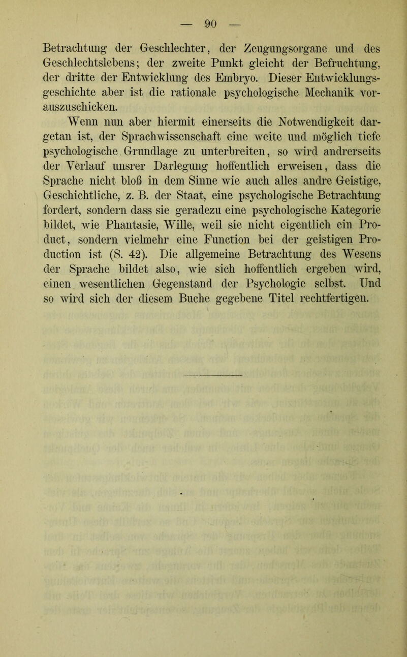 Betrachtung der Geschlechter, der Zeugungsorgane und des Geschlechtslebens; der zweite Punkt gleicht der Befruchtung, der dritte der Entwicklung des Embryo. Dieser Entwicklungs- geschichte aber ist die rationale psychologische Mechanik vor- auszuschicken. Wenn nun aber hiermit einerseits die Notwendigkeit dar- getan ist, der Sprachwissenschaft eine weite und möglich tiefe psychologische Grundlage zu unterbreiten, so wird andrerseits der Verlauf unsrer Darlegung hoffentlich erweisen, dass die Sprache nicht bloß in dem Sinne wie auch alles andre Geistige, Geschichtliche, z. B. der Staat, eine psychologische Betrachtung fordert, sondern dass sie geradezu eine psychologische Kategorie bildet, wie Phantasie, Wille, weil sie nicht eigentlich ein Pro- duct, sondern vielmehr eine Function bei der geistigen Pro- duction ist (S. 42). Die allgemeine Betrachtung des Wesens der Sprache bildet also, wie sich hoffentlich ergeben wird, einen wesentlichen Gegenstand der Psychologie selbst. Und so wird sich der diesem Buche gegebene Titel rechtfertigen.