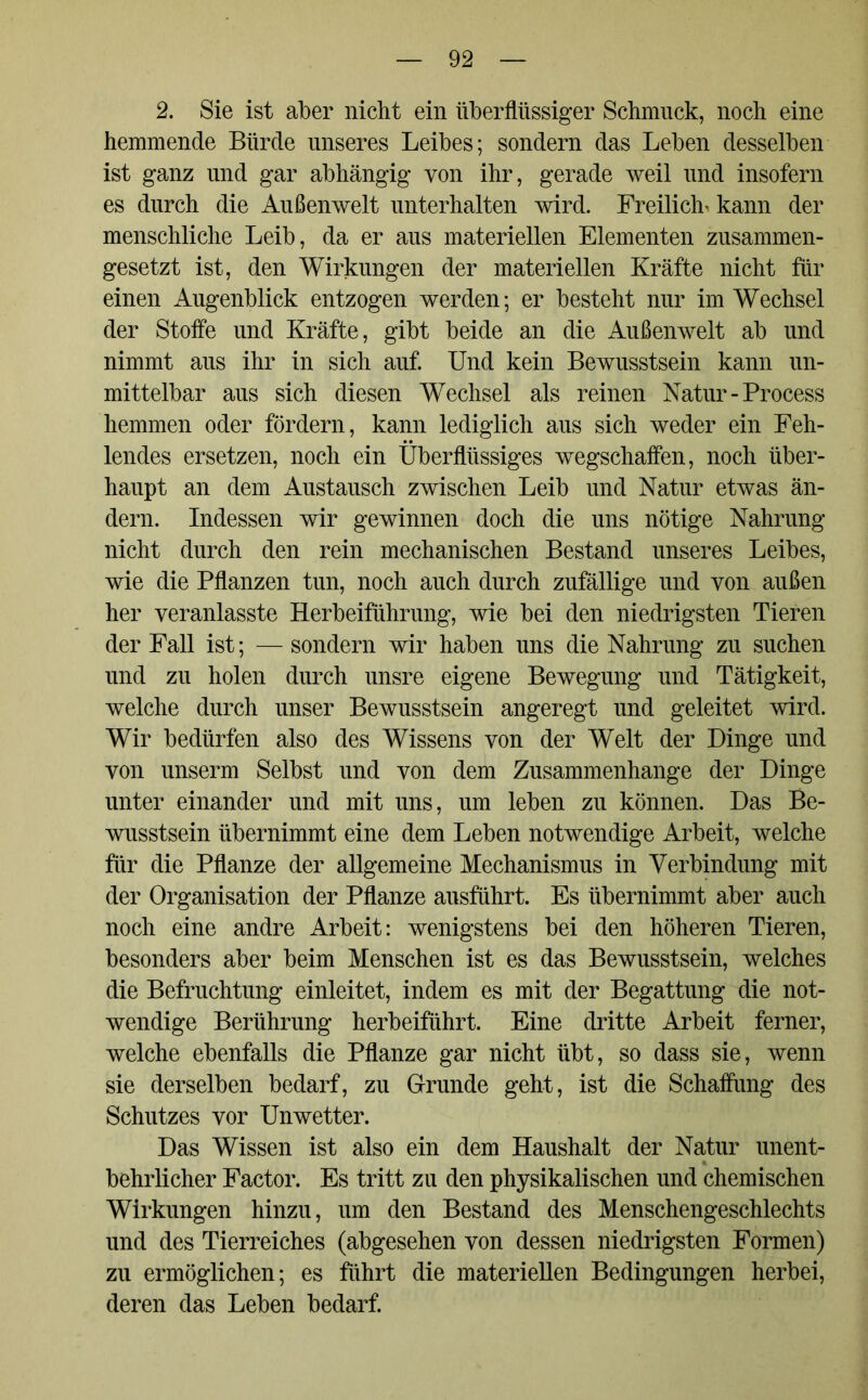 2. Sie ist aber nicht ein überflüssiger Schmuck, noch eine hemmende Bürde unseres Leibes; sondern das Leben desselben ist ganz und gar abhängig von ihr, gerade weil und insofern es durch die Außenwelt unterhalten wird. Freilich« kann der menschliche Leib, da er aus materiellen Elementen zusammen- gesetzt ist, den Wirkungen der materiellen Kräfte nicht für einen Augenblick entzogen werden; er besteht nur im Wechsel der Stoffe und Kräfte, gibt beide an die Außenwelt ab und nimmt aus ihr in sich auf. Und kein Bewusstsein kann un- mittelbar aus sich diesen Wechsel als reinen Natur-Process hemmen oder fördern, kann lediglich aus sich weder ein Feh- lendes ersetzen, noch ein Überflüssiges wegschaffen, noch über- haupt an dem Austausch zwischen Leib und Natur etwas än- dern. Indessen wir gewinnen doch die uns nötige Nahrung nicht durch den rein mechanischen Bestand unseres Leibes, wie die Pflanzen tun, noch auch durch zufällige und von außen her veranlasste Herbeiführung, wie bei den niedrigsten Tieren der Fall ist; — sondern wir haben uns die Nahrung zu suchen und zu holen durch unsre eigene Bewegung und Tätigkeit, welche durch unser Bewusstsein angeregt und geleitet wird. Wir bedürfen also des Wissens von der Welt der Dinge und von unserm Selbst und von dem Zusammenhänge der Dinge unter einander und mit uns, um leben zu können. Das Be- wusstsein übernimmt eine dem Leben notwendige Arbeit, welche für die Pflanze der allgemeine Mechanismus in Verbindung mit der Organisation der Pflanze ausführt. Es übernimmt aber auch noch eine andre Arbeit: wenigstens bei den höheren Tieren, besonders aber beim Menschen ist es das Bewusstsein, welches die Befruchtung einleitet, indem es mit der Begattung die not- wendige Berührung herbeiführt. Eine dritte Arbeit ferner, welche ebenfalls die Pflanze gar nicht übt, so dass sie, wenn sie derselben bedarf, zu Grunde geht, ist die Schaffung des Schutzes vor Unwetter. Das Wissen ist also ein dem Haushalt der Natur unent- behrlicher Factor. Es tritt zu den physikalischen und chemischen Wirkungen hinzu, um den Bestand des Menschengeschlechts und des Tierreiches (abgesehen von dessen niedrigsten Formen) zu ermöglichen; es führt die materiellen Bedingungen herbei, deren das Leben bedarf.