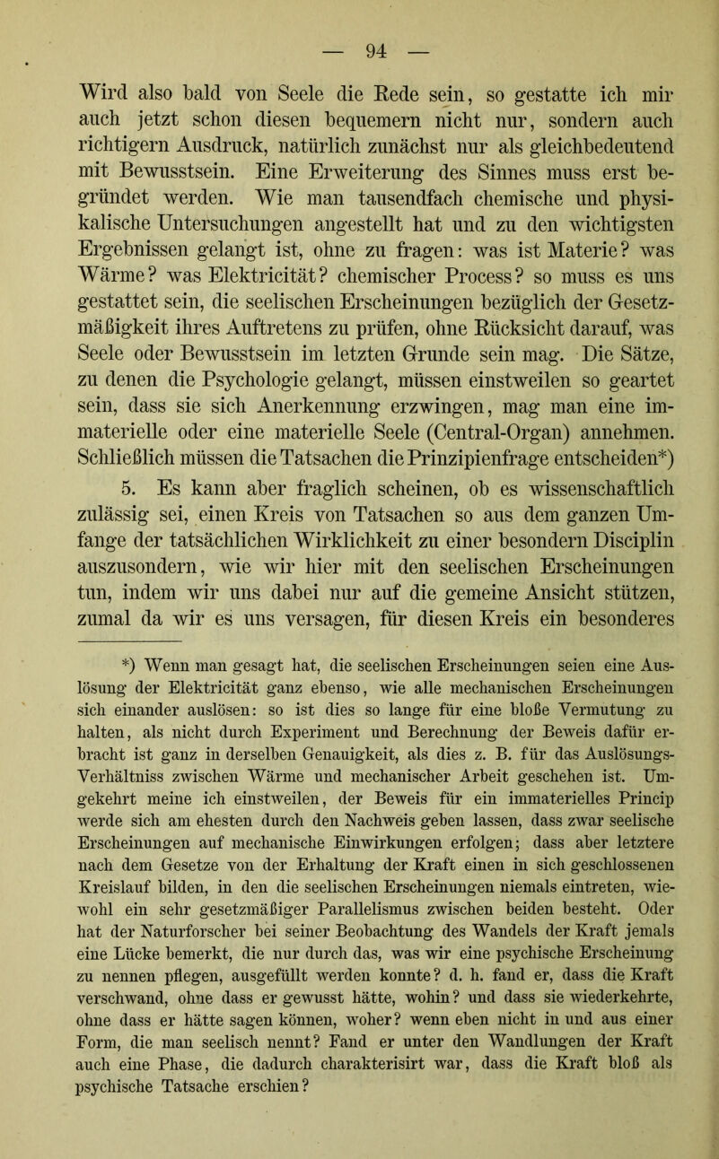 Wird also bald von Seele die Rede sein, so gestatte ich mir auch jetzt schon diesen bequemem nicht nur, sondern auch richtigem Ausdruck, natürlich zunächst nur als gleichbedeutend mit Bewusstsein. Eine Erweiterung des Sinnes muss erst be- gründet werden. Wie man tausendfach chemische und physi- kalische Untersuchungen angestellt hat und zu den wichtigsten Ergebnissen gelangt ist, ohne zu fragen: was ist Materie ? was Wärme? was Elektricität? chemischer Process? so muss es uns gestattet sein, die seelischen Erscheinungen bezüglich der Gesetz- mäßigkeit ihres Auftretens zu prüfen, ohne Rücksicht darauf, was Seele oder Bewusstsein im letzten Grunde sein mag. Die Sätze, zu denen die Psychologie gelangt, müssen einstweilen so geartet sein, dass sie sich Anerkennung erzwingen, mag man eine im- materielle oder eine materielle Seele (Central-Organ) annehmen. Schließlich müssen die Tatsachen die Prinzipienfrage entscheiden*) 5. Es kann aber fraglich scheinen, ob es wissenschaftlich zulässig sei, einen Kreis von Tatsachen so aus dem ganzen Um- fange der tatsächlichen Wirklichkeit zu einer besondern Disciplin auszusondern, wie wir hier mit den seelischen Erscheinungen tun, indem wir uns dabei nur auf die gemeine Ansicht stützen, zumal da wir es uns versagen, für diesen Kreis ein besonderes *) Wenn man gesagt hat, die seelischen Erscheinungen seien eine Aus- lösung der Elektricität ganz ebenso, wie alle mechanischen Erscheinungen sich einander auslösen: so ist dies so lange für eine bloße Vermutung zu halten, als nicht durch Experiment und Berechnung der Beweis dafür er- bracht ist ganz in derselben Genauigkeit, als dies z. B. für das Auslösungs- Verhältniss zwischen Wärme und mechanischer Arbeit geschehen ist. Um- gekehrt meine ich einstweilen, der Beweis für ein immaterielles Princip werde sich am ehesten durch den Nachweis geben lassen, dass zwar seelische Erscheinungen auf mechanische Einwirkungen erfolgen; dass aber letztere nach dem Gesetze von der Erhaltung der Kraft einen in sich geschlossenen Kreislauf bilden, in den die seelischen Erscheinungen niemals eintreten, wie- wohl ein sehr gesetzmäßiger Parallelismus zwischen beiden besteht. Oder hat der Naturforscher bei seiner Beobachtung des Wandels der Kraft jemals eine Lücke bemerkt, die nur durch das, was wir eine psychische Erscheinung zu nennen pflegen, ausgefüllt werden konnte ? d. h. fand er, dass die Kraft verschwand, ohne dass er gewusst hätte, wohin? und dass sie wiederkehrte, ohne dass er hätte sagen können, woher? wenn eben nicht in und aus einer Form, die man seelisch nennt? Fand er unter den Wandlungen der Kraft auch eine Phase, die dadurch charakterisirt war, dass die Kraft bloß als psychische Tatsache erschien?