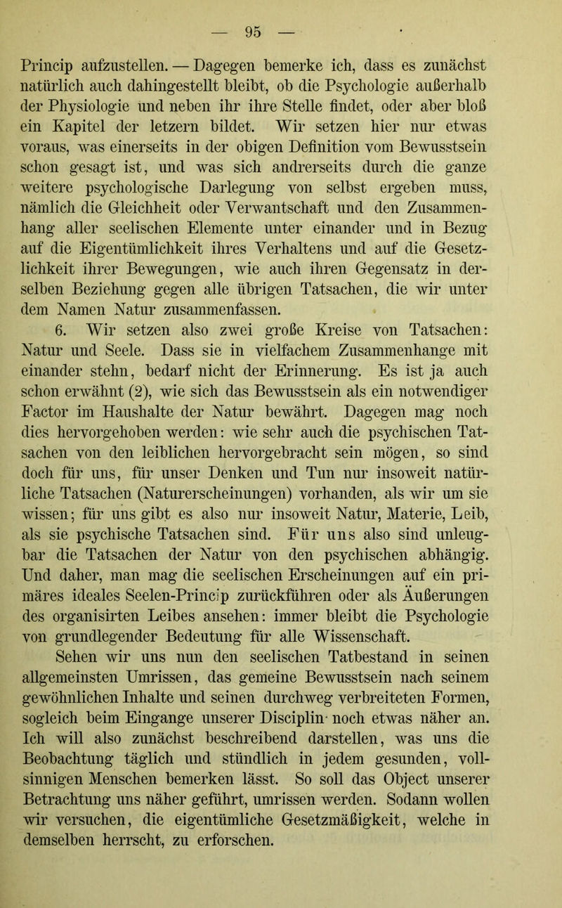 Princip aufzustellen. — Dagegen bemerke ich, dass es zunächst natürlich auch dahingestellt bleibt, ob die Psychologie außerhalb der Physiologie und neben ihr ihre Stelle findet, oder aber bloß ein Kapitel der letzern bildet. Wir setzen hier nur etwas voraus, was einerseits in der obigen Definition vom Bewusstsein schon gesagt ist, und was sich andrerseits durch die ganze weitere psychologische Darlegung von selbst ergeben muss, nämlich die Gleichheit oder Verwantschaft und den Zusammen- hang aller seelischen Elemente unter einander und in Bezug auf die Eigentümlichkeit ihres Verhaltens und auf die Gesetz- lichkeit ihrer Bewegungen, wie auch ihren Gegensatz in der- selben Beziehung gegen alle übrigen Tatsachen, die wir unter dem Namen Natur zusammenfassen. 6. Wir setzen also zwei große Kreise von Tatsachen: Natur und Seele. Dass sie in vielfachem Zusammenhänge mit einander stehn, bedarf nicht der Erinnerung. Es ist ja auch schon erwähnt (2), wie sich das Bewusstsein als ein notwendiger Factor im Haushalte der Natur bewährt. Dagegen mag noch dies hervorgehoben werden: wie sehr auch die psychischen Tat- sachen von den leiblichen hervorgebracht sein mögen, so sind doch für uns, für unser Denken und Tun nur insoweit natür- liche Tatsachen (Naturerscheinungen) vorhanden, als wir um sie wissen; für uns gibt es also nur insoweit Natur, Materie, Leib, als sie psychische Tatsachen sind. Für uns also sind unleug- bar die Tatsachen der Natur von den psychischen abhängig. Und daher, man mag die seelischen Erscheinungen auf ein pri- märes ideales Seelen-Princip zurückführen oder als Äußerungen des organisirten Leibes ansehen: immer bleibt die Psychologie von grundlegender Bedeutung für alle Wissenschaft. Sehen wir uns nun den seelischen Tatbestand in seinen allgemeinsten Umrissen, das gemeine Bewusstsein nach seinem gewöhnlichen Inhalte und seinen durchweg verbreiteten Formen, sogleich beim Eingänge unserer Disciplin noch etwas näher an. Ich will also zunächst beschreibend darstellen, was uns die Beobachtung täglich und stündlich in jedem gesunden, voll- sinnigen Menschen bemerken lässt. So soll das Object unserer Betrachtung uns näher geführt, Umrissen werden. Sodann wollen wir versuchen, die eigentümliche Gesetzmäßigkeit, welche in demselben herrscht, zu erforschen.