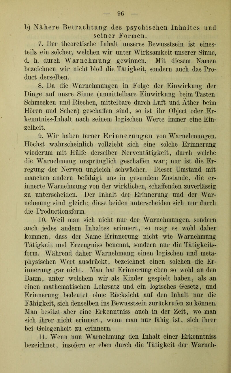 b) Nähere Betrachtung* des psychischen Inhaltes und seiner Formen. 7. Der theoretische Inhalt unseres Bewusstsein ist eines- teils ein solcher, welchen wir unter Wirksamkeit unserer Sinne, d. h. durch Warnehmung gewinnen. Mit diesem Namen bezeichnen wir nicht bloß die Tätigkeit, sondern auch das Pro- duct derselben. 8. Da die Warnehmungen in Folge der Einwirkung der Dinge auf unsre Sinne (unmittelbare Einwirkung beim Tasten Schmecken und Biechen, mittelbare durch Luft und Äther beim Hören und Sehen) geschaffen sind, so ist ihr Object oder Er- kenntniss-Inhalt nach seinem logischen Werte immer eine Ein- zelheit. 9. Wir haben ferner Erinnerungen von Warnehmungen. Höchst wahrscheinlich vollzieht sich eine solche Erinnerung wiederum mit Hülfe derselben Nerventätigkeit, durch welche die Warnehmung ursprünglich geschaffen war; nur ist die Er- regung der Nerven ungleich schwächer. Dieser Umstand mit manchen andern befähigt uns in gesundem Zustande, die er- innerte Warnehmung von der wirklichen, schaffenden zuverlässig zu unterscheiden. Der Inhalt der Erinnerung und der War- nehmung sind gleich; diese beiden unterscheiden sich nur durch die Productionsform. 10. Weil man sich nicht nur der Warnehmungen, sondern auch jedes andern Inhaltes erinnert, so mag es wohl daher kommen, dass der Name Erinnerung nicht wie Warnehmung Tätigkeit und Erzeugniss benennt, sondern nur die Tätigkeits- form. Während daher Warnehmung einen logischen und meta- physischen Wert ausdrückt, bezeichnet einen solchen die Er- innerung gar nicht. Man hat Erinnerung eben so wohl an den Baum, unter welchem wir als Kinder gespielt haben, als an einen mathematischen Lehrsatz und ein logisches Gesetz, und Erinnerung bedeutet ohne Rücksicht auf den Inhalt nur die Fähigkeit, sich denselben ins Bewusstsein zurückrufen zu können. Man besitzt aber eine Erkenntniss auch in der Zeit, wo man sich ihrer nicht erinnert, wenn man nur fähig ist, sich ihrer bei Gelegenheit zu erinnern. 11. Wenn nun Warneinnung den Inhalt einer Erkenntniss bezeichnet, insofern er eben durch die Tätigkeit der Warneh-