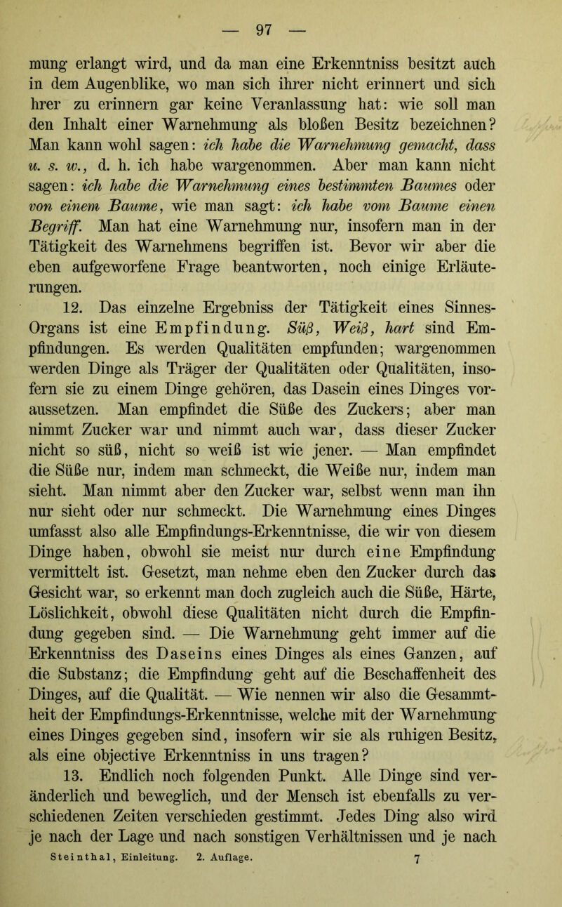 mung erlangt wird, und da man eine Erkenntniss besitzt auch in dem Augenblike, wo man sich ihrer nicht erinnert und sich hrer zu erinnern gar keine Veranlassung hat: wie soll man den Inhalt einer Warnehmung als bloßen Besitz bezeichnen? Man kann wohl sagen: ich habe die Warnehmung gemacht, dass u. s. w., d. h. ich habe wargenommen. Aber man kann nicht sagen: ich habe die Warnehmung eines bestimmten Baumes oder von einem Baume, wie man sagt: ich habe vom Baume einen Begriff. Man hat eine Warnehmung nur, insofern man in der Tätigkeit des Warnehmens begriffen ist. Bevor wir aber die eben aufgeworfene Frage beantworten, noch einige Erläute- rungen. 12. Das einzelne Ergebniss der Tätigkeit eines Sinnes- organs ist eine Empfindung. Süß, Weiß, hart sind Em- pfindungen. Es werden Qualitäten empfunden; wargenommen werden Dinge als Träger der Qualitäten oder Qualitäten, inso- fern sie zu einem Dinge gehören, das Dasein eines Dinges vor- aussetzen. Man empfindet die Süße des Zuckers; aber man nimmt Zucker war und nimmt auch war, dass dieser Zucker nicht so süß, nicht so weiß ist wie jener. — Man empfindet die Süße nur, indem man schmeckt, die Weiße nur, indem man sieht. Man nimmt aber den Zucker war, selbst wenn man ihn nur sieht oder nur schmeckt. Die Warnehmung eines Dinges umfasst also alle Empfindungs-Erkenntnisse, die wir von diesem Dinge haben, obwohl sie meist nur durch eine Empfindung vermittelt ist. Gesetzt, man nehme eben den Zucker durch das Gesicht war, so erkennt man doch zugleich auch die Süße, Härte, Löslichkeit, obwohl diese Qualitäten nicht durch die Empfin- dung gegeben sind. — Die Warnehmung geht immer auf die Erkenntniss des Daseins eines Dinges als eines Ganzen, auf die Substanz; die Empfindung geht auf die Beschaffenheit des Dinges, auf die Qualität. — Wie nennen wir also die Gesammt- heit der Empfindungs-Erkenntnisse, welche mit der Warnehmung eines Dinges gegeben sind, insofern wir sie als ruhigen Besitz, als eine objective Erkenntniss in uns tragen? 13. Endlich noch folgenden Punkt. Alle Dinge sind ver- änderlich und beweglich, und der Mensch ist ebenfalls zu ver- schiedenen Zeiten verschieden gestimmt. Jedes Ding also wird je nach der Lage und nach sonstigen Verhältnissen und je nach Steinthal, Einleitung. 2. Auflage. 7