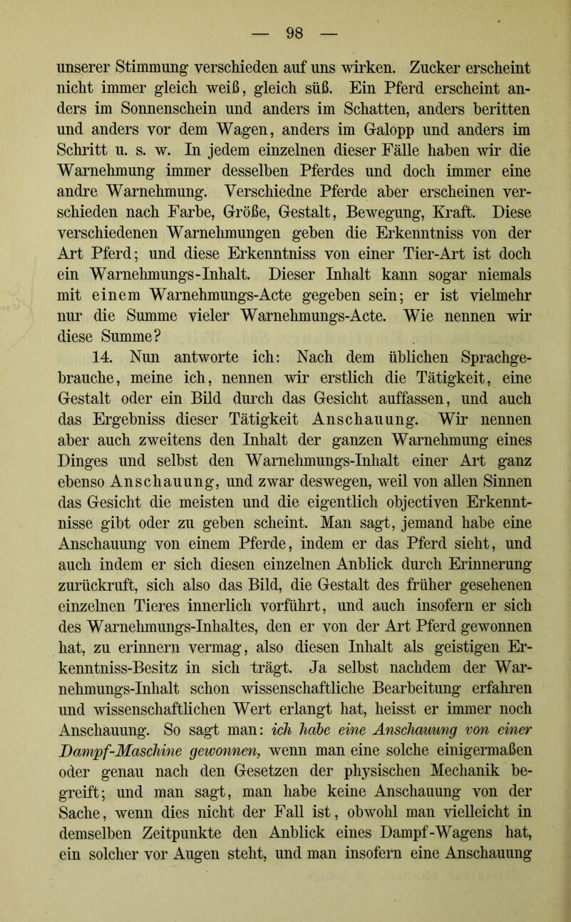 unserer Stimmung verschieden auf uns wirken. Zucker erscheint nicht immer gleich weiß, gleich süß. Ein Pferd erscheint an- ders im Sonnenschein und anders im Schatten, anders beritten und anders vor dem Wagen, anders im Galopp und anders im Schritt u. s. w. In jedem einzelnen dieser Fälle haben wir die Warnehmung immer desselben Pferdes und doch immer eine andre Warnehmung. Yerschiedne Pferde aber erscheinen ver- schieden nach Farbe, Größe, Gestalt, Bewegung, Kraft. Diese verschiedenen Warnehmungen geben die Erkenntniss von der Art Pferd; und diese Erkenntniss von einer Tier-Art ist doch ein Warnehmungs-Inhalt. Dieser Inhalt kann sogar niemals mit einem Warnehmungs-Acte gegeben sein; er ist vielmehr nur die Summe vieler Warnehmungs-Acte. Wie nennen wir diese Summe? 14. Nun antworte ich: Nach dem üblichen Sprachge- brauche, meine ich, nennen wir erstlich die Tätigkeit, eine Gestalt oder ein Bild durch das Gesicht auffassen, und auch das Ergebniss dieser Tätigkeit Anschauung. Wir nennen aber auch zweitens den Inhalt der ganzen Warnehmung eines Dinges und selbst den Warnehmungs-Inhalt einer Art ganz ebenso Anschauung, und zwar deswegen, weil von allen Sinnen das Gesicht die meisten und die eigentlich objectiven Erkennt- nisse gibt oder zu geben scheint. Man sagt, jemand habe eine Anschauung von einem Pferde, indem er das Pferd sieht, und auch indem er sich diesen einzelnen Anblick durch Erinnerung zurückruft, sich also das Bild, die Gestalt des früher gesehenen einzelnen Tieres innerlich vorführt, und auch insofern er sich des Warnehmungs-Inhaltes, den er von der Art Pferd gewonnen hat, zu erinnern vermag, also diesen Inhalt als geistigen Er- kenntniss-Besitz in sich trägt. Ja selbst nachdem der War- nehmungs-Inhalt schon wissenschaftliche Bearbeitung erfahren und wissenschaftlichen Wert erlangt hat, heisst er immer noch Anschauung. So sagt man: ich habe eine Anschauung von einer Dampf-Maschine gewonnen, wenn man eine solche einigermaßen oder genau nach den Gesetzen der physischen Mechanik be- greift; und man sagt, man habe keine Anschauung von der Sache, wenn dies nicht der Fall ist, obwohl man vielleicht in demselben Zeitpunkte den Anblick eines Dampf-Wagens hat, ein solcher vor Augen steht, und man insofern eine Anschauung