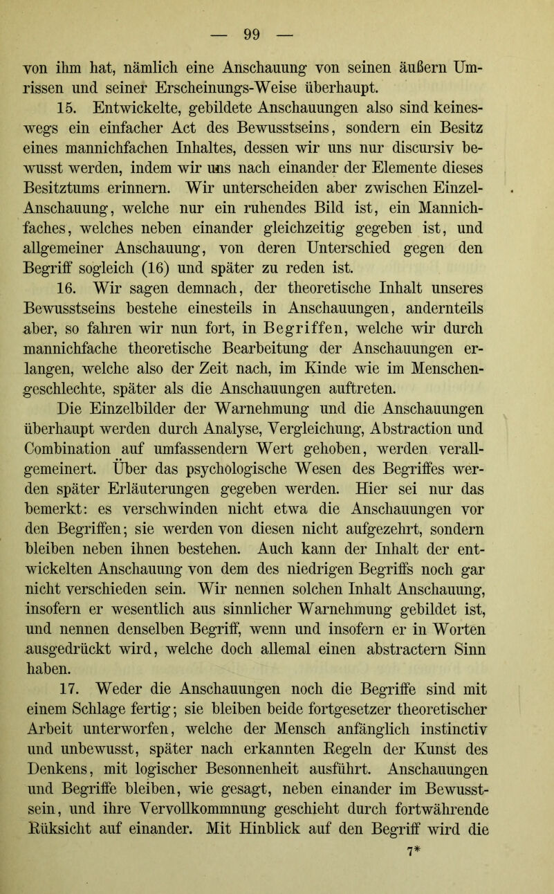 von ihm hat, nämlich eine Anschauung von seinen äußern Um- rissen und seiner Erscheinungs-Weise überhaupt. 15. Entwickelte, gebildete Anschauungen also sind keines- wegs ein einfacher Act des Bewusstseins, sondern ein Besitz eines mannichfachen Inhaltes, dessen wir uns nur discursiv be- wusst werden, indem wir uns nach einander der Elemente dieses Besitztums erinnern. Wir unterscheiden aber zwischen Einzel- Anschauung, welche nur ein ruhendes Bild ist, ein Mannich- faches, welches neben einander gleichzeitig gegeben ist, und allgemeiner Anschauung, von deren Unterschied gegen den Begriff sogleich (16) und später zu reden ist. 16. Wir sagen demnach, der theoretische Inhalt unseres Bewusstseins bestehe einesteils in Anschauungen, andernteils aber, so fahren wir nun fort, in Begriffen, welche wir durch mannichfache theoretische Bearbeitung der Anschauungen er- langen, welche also der Zeit nach, im Kinde wie im Menschen- geschlechte, später als die Anschauungen auftreten. Die Einzelbilder der Warnehmung und die Anschauungen überhaupt werden durch Analyse, Vergleichung, Abstraction und Combination auf umfassendem Wert gehoben, werden verall- gemeinert. Über das psychologische Wesen des Begriffes wer- den später Erläuterungen gegeben werden. Hier sei nur das bemerkt: es verschwinden nicht etwa die Anschauungen vor den Begriffen; sie werden von diesen nicht aufgezehrt, sondern bleiben neben ihnen bestehen. Auch kann der Inhalt der ent- wickelten Anschauung von dem des niedrigen Begriffs noch gar nicht verschieden sein. Wir nennen solchen Inhalt Anschauung, insofern er wesentlich aus sinnlicher Warnehmung gebildet ist, und nennen denselben Begriff, wenn und insofern er in Worten ausgedrückt wird, welche doch allemal einen abstractern Sinn haben. 17. Weder die Anschauungen noch die Begriffe sind mit einem Schlage fertig; sie bleiben beide fortgesetzer theoretischer Arbeit unterworfen, welche der Mensch anfänglich instinctiv und unbewusst, später nach erkannten Eegeln der Kunst des Denkens, mit logischer Besonnenheit ausführt. Anschauungen und Begriffe bleiben, wie gesagt, neben einander im Bewusst- sein, und ihre Vervollkommnung geschieht durch fortwährende Eüksicht auf einander. Mit Hinblick auf den Begriff wird die 7*