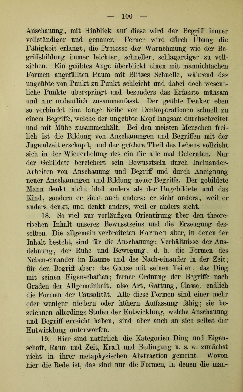 Anschauung, mit Hinbliek auf diese wird der Begriff immer vollständiger und genauer. Ferner wird diirch Übung die Fähigkeit erlangt, die Processe der Warnehmung wie der Be- griffsbildung immer leichter, schneller, schlagartiger zu voll- ziehen. Ein geübtes Auge überblickt einen mit mannichfachen Formen angefüllten Baum mit Blitzes Schnelle, während das ungeübte von Punkt zu Punkt schleicht und dabei doch wesent- liche Punkte überspringt und besonders das Erfasste mühsam und nur undeutlich zusammenfasst. Der geübte Denker eben so verbindet eine lange Beihe von Denkoperationen schnell zu einem Begriffe, welche der ungeübte Kopf langsam durchschreitet und mit Mühe zusammenhält. Bei den meisten Menschen frei- lich ist die Bildung von Anschauungen und Begriffen mit der Jugendzeit erschöpft, und der größere Theil des Lebens vollzieht sich in der Wiederholung des ein für alle mal Gelernten. Nur der Gebildete bereichert sein Bewusstsein durch Ineinander- Arbeiten von Anschauung und Begriff und durch Aneignung neuer Anschauungen und Bildung neuer Begriffe. Der gebildete Mann denkt nicht bloß anders als der Ungebildete und das Kind, sondern er sieht auch anders: er sieht anders, weil er anders denkt, und denkt anders, weil er anders sieht. 18. So viel zur vorläufigen Orientirung über den theore- tischen Inhalt unseres Bewusstseins und die Erzeugung des- selben. Die allgemein verbreiteten Formen aber, in denen der Inhalt besteht, sind für die Anschauung: Verhältnisse der Aus- dehnung, der Buhe und Bewegung, d. h. die Formen des* Neben-einander im Baume und des Nach-einander in der Zeit; für den Begriff aber: das Ganze mit seinen Teilen, das Ding mit seinen Eigenschaften; ferner Ordnung der Begriffe nach Graden der Allgemeinheit, also Art, Gattung, Classe, endlich die Formen der Causalität. Alle diese Formen sind einer mehr oder weniger niedern oder höhern Auffassung fähig; sie be- zeichnen allerdings Stufen der Entwicklung, welche Anschauung und Begriff erreicht haben, sind aber auch an sich selbst der Entwicklung unterworfen. 19. Hier sind natürlich die Kategorien Ding und Eigen- schaft, Baum und Zeit, Kraft und Bedingung u. s. w. zunächst nicht in ihrer metaphysischen Abstraction gemeint. Wovon hier die Bede ist, das sind nur die Formen, in denen die man-