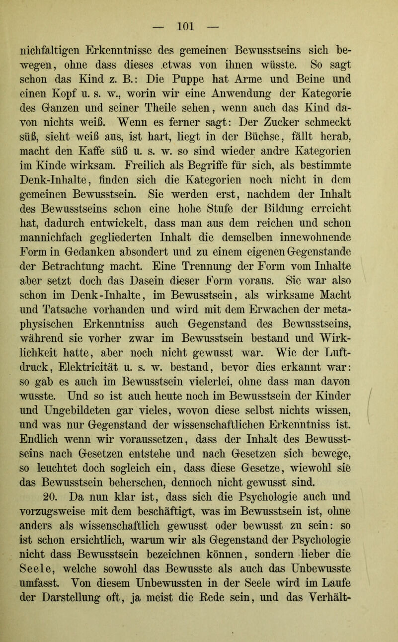 nichfaltigen Erkenntnisse des gemeinen Bewusstseins sich be- wegen, ohne dass dieses .etwas von ihnen wüsste. So sagt schon das Kind z. B.: Die Puppe hat Arme und Beine und einen Kopf u. s. w., worin wir eine Anwendung der Kategorie des Ganzen und seiner Theile sehen, wenn auch das Kind da- von nichts weiß. Wenn es ferner sagt: Der Zucker schmeckt süß, sieht weiß aus, ist hart, liegt in der Büchse, fällt herab, macht den Kaffe süß u. s. w. so sind wieder andre Kategorien im Kinde wirksam. Freilich als Begriffe für sich, als bestimmte Denk-Inhalte, finden sich die Kategorien noch nicht in dem gemeinen Bewusstsein. Sie werden erst, nachdem der Inhalt des Bewusstseins schon eine hohe Stufe der Bildung erreicht hat, dadurch entwickelt, dass man aus dem reichen und schon mannichfach gegliederten Inhalt die demselben innewohnende Form in Gedanken absondert und zu einem eigenen Gegenstände der Betrachtung macht. Eine Trennung der Form vom Inhalte aber setzt doch das Dasein dieser Form voraus. Sie war also schon im Denk-Inhalte, im Bewusstsein, als wirksame Macht und Tatsache vorhanden und wird mit dem Erwachen der meta- physischen Erkenntniss auch Gegenstand des Bewusstseins, während sie vorher zwar im Bewusstsein bestand und Wirk- lichkeit hatte, aber noch nicht gewusst war. Wie der Luft- druck, Elektricität u. s. w. bestand, bevor dies erkannt war: so gab es auch im Bewusstsein vielerlei, ohne dass man davon wusste. Und so ist auch heute noch im Bewusstsein der Kinder und Ungebildeten gar vieles, wovon diese selbst nichts wissen, und was nur Gegenstand der wissenschaftlichen Erkenntniss ist. Endlich wenn wir voraussetzen, dass der Inhalt des Bewusst- seins nach Gesetzen entstehe und nach Gesetzen sich bewege, so leuchtet doch sogleich ein, dass diese Gesetze, wiewohl sie das Bewusstsein beherschen, dennoch nicht gewusst sind. 20. Da nun klar ist, dass sich die Psychologie auch und vorzugsweise mit dem beschäftigt, was im Bewusstsein ist, ohne anders als wissenschaftlich gewusst oder bewusst zu sein: so ist schon ersichtlich, warum wir als Gegenstand der Psychologie nicht dass Bewusstsein bezeichnen können, sondern lieber die Seele, welche sowohl das Bewusste als auch das Unbewusste umfasst. Von diesem Unbewussten in der Seele wird im Laufe der Darstellung oft, ja meist die Kede sein, und das Verhält-